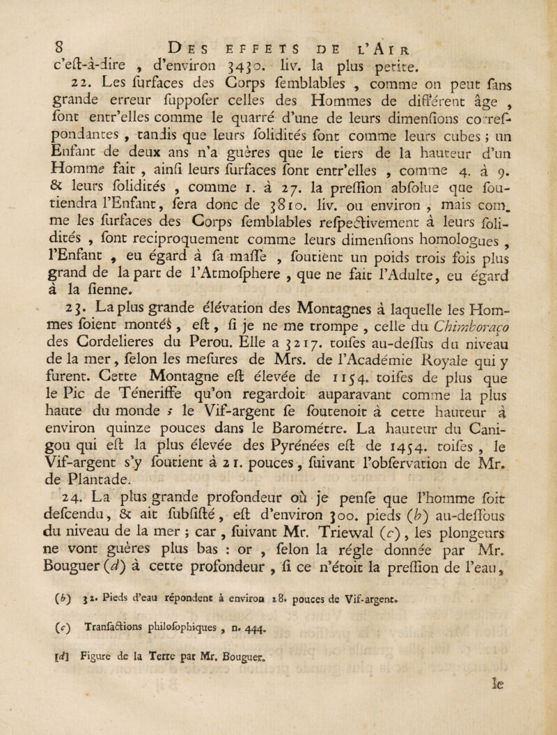 c’eft-à-dire , d’environ 3430. liv. la plus petite. 22. Les furfaces des Corps femblables , comme on peut fans grande erreur fuppofer celles des Hommes de différent âge , font entr’elles comme le quarré d’une de leurs dimenfions co ref- pondantes , tandis que leurs folidités font comme leurs cubes ; un Enfant de deux ans n’a guères que le tiers de la hauteur d’un Homme fait , ainli leurs furfaces font entr’elles , comme 4. à 9. & leurs folidités , comme 1. à 27. la prelïïon abfolue que fou- tiendra l’Enfant, fora donc de 3810. liv. ou environ , mais com. me les furfaces des Corps femblables relpeftivement à leurs foli¬ dités , font réciproquement comme leurs dimenfions homologues , l’Enfant , eu égard à fa mafle , foutiènt un poids trois fois plus grand de la part de l’Atmofphere , que ne fait l’Adulte, eu égard à la fienne. 23. La plus grande élévation des Montagnes à laquelle les Hom¬ mes foient montés , eft , fi je ne me trompe , celle du Chimboraço des Cordelieres du Pérou. Elle a 3217. toifos au-delTus du niveau de la mer, félon les mefures de Mrs. de l’Académie Royale qui y furent. Cette Montagne eft élevée de 1154. toifos de plus que le Pic de Téneriffe qu’on regardoit auparavant comme la plus haute du monde s le Vif-argent fe foutenoit à cette hauteur à environ quinze pouces dans le Baromètre. La hauteur du Cani- gou qui eft la plus élevée des Pyrénées eft de 1454. toifos , le Vif-argent s’y foutiènt à 2 r. pouces, fuivant l’obforvation de Mr. de Plantade. 24. La plus grande profondeur où je penfo que l’homme foit defoendu, & ait fubfifté, eft d’environ 300. pieds (ù) au-deflbus du niveau de la mer ; car , fuivant Mr. Triewal (r) , les plongeurs ne vont guères plus bas : or , félon la régie donnée par Mr. Bouguer (d) à cette profondeur , fi ce n’étoit la prelïïon de l’eau, (£) 11* Pieds d’eau répondent à environ i8» pouces de Vif-argent» (c) Tranfa&ions philofophiques , n. 444. [d\ Figure de la Terre par Mr, Bouguer.