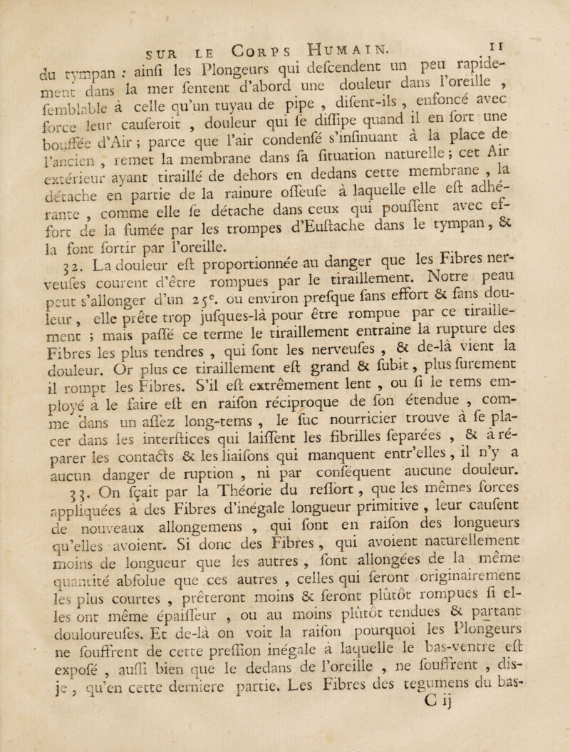 du tympan : ainfi les Plongeurs qui defcendent un peu rapide¬ ment dans la mer fentent d’abord une douleur dans 1 oreille , femblable à celle qu’un tuyau de pipe , difent-ils , enfonce avec Lee leur cauferoit , douleur qui fe diffipe quand il en tort une bouffée d’Air ; parce que l’air condenfé s’infmuant a la place de l’ancien remet la membrane dans fa fituation naturelle ; cet Air extérieur ayant tiraillé de dehors en dedans cette membrane , a détache en partie delà rainure offeufe à laquelle elle eft adhé¬ rante comme elle fe détache dans ceux qui pouiient avec ef¬ fort de la fumée par les trompes d’Euftache dans le tympan, oc la font forcir par l’oreille. 22. La douleur eft proportionnée au danger que les Fibres ner- veufes courent d’être rompues par le tiraillement. Notre peau peut s’allonger d’un 25e. ou environ prefque lans effort & fans dou¬ leur elle prête trop jufques-là pour être rompue par ce tiraille¬ ment ; mais paffë ce terme le tiraillement entraine la rupture des Fibres les plus tendres , qui font les nerveufes , & de-la vient la douleur. Or plus ce tiraillement eft grand & fubit, plus iui ement il rompt les Fibres. S’il eft extrêmement lent , ou fi le te ms em¬ ployé a le faire eft en raifon réciproque de fon étendue , com¬ me Hans un allez long-tems , le fuc nourricier trouve à fe pla¬ cer dans les interftices qui laiffent les fibrilles feparces , 6c à ré¬ parer les contacts 6c les liaifons qui manquent entr’elles , il n’y a aucun danger de ruption , ni par conféquent aucune douleur. ^ ^, On fçait par la Théorie du reilort , que les memes loi. ces appliquées à des Fibres d’inégale longueur primitive , leur caufent de nouveaux allongemens 9 qui font en raifon des longueurs qu’elles avoient. Si donc des Fibres 9 qui avoient natuielieniv,nt moins de longueur que les autres , font allongées de la meme quantité abfolue que ces autres 9 celles qui feront originairement les plus courtes , prêteront moins 6c feront plutôt îompues fi el¬ les ont même épaifîeur , ou au moins plutôt tendues 6c ^ partant douioureufes. Et de-la on voit la raifon pourquoi les Plongeurs ne fouffrent de cette preffion inégale à laquelle le bas-venu e eft expofé , au fi! bien que le dedans de 1 oreille , ne foufirent , ôLs- je ? qu’en cette dermere partie. Les Fibres des tegumens du LaS- C i)