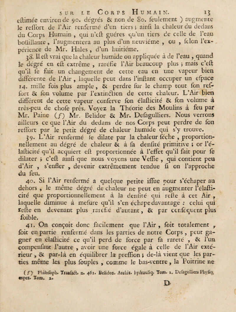 e (limée environ de 90. degrés St non de 80. feulement ) augmente le reflort de l’Air renfermé d’un tiers ; ainfi la chaleur du dedans du Corps Humain , qui n’eft guéres qu’un tiers de celle de l’eau botiiliante * l’augmentera au plus d’un neuvième ? ou , félon l’ex¬ périence de Mr. Haies , d’un huitième. jS. Il eft vrai que la chaleur humide ou appliquée à de l’eau , quand le degré en eft extrême , raréfie l’Air beaucoup plus ; mais c’efl qu’il le fait un changement de cette eau en une vapeur bien différente de l’Air , laquelle peut dans l’inftant occuper un efpace 14. mille fois plus ample , êt perdre fur le champ tout fon ref* fort & fon volume par l’extindlion de cette chaleur. L’Air bien différent de cette vapeur conferve fon élafticité St fon volume à très-peu de chofe près. Voyez la Théorie des Moulins à feu par Mr. Paine (/) Mr. Belidor St Mr. Defagulliers. Nous verrons ailleurs ce que l’Air du dedans de nos Corps peut perdre de fon reffort par le petit dégré de chaleur humide qui s’y trouve. 39. L’Air renfermé le dilate par la chaleur féche , proportion¬ nellement au dégré de chaleur St à fa denfité primitive ; or l’é- lafticité qu’il acquiert eft proportionnée à l’effet qu’il fait pour fe dilater y c’eft ainfi que nous voyons une Veffie , qui contient peu d’Air , s’enfler f devenir extrêmement tendue fi on l’approche du fem 40. Si l’Air renfermé a quelque petite iffue pour s’échaper au dehors , le même dégré de chaleur ne peut en augmenter l’élafti- cité que proportionnellement à la denfité qui refte à cet Air 9 laquelle diminue à mefure qu’il s’en échape davantage ; celui qui ïefte en devenant plus raréfié d’autant, St par ccnféqucnt plus foible. 41. On conçoit donc facilement que l’Air , foit totalement r {oit en partie renfermé dans les parties de notre Corps, peut ga¬ gner en élafticité ce qu’il perd de force par fa rareté , St l’un compenfant l’autre y avoir une force égale à celle de l’Air exté¬ rieur , & par-là en équilibrer la preflion ; de-là vient que les par¬ ties même les plus fouples , comme le bas-ventre, la Poitrine ne. (f) Phitoloph. Traolaét. n« 461» SeiidoR. Archit. bydrauliq. Tosn. 2* Deiagulliers Pbyfî<& txpei» Tona. u-