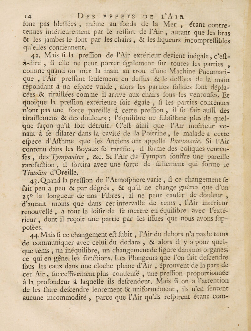 font pas bleflfées , même au fonds de la Mer , étant contre- tenues intérieurement par le redore de F Air , autant que les bras 8c les jambes le font par les chairs , 6c les liqueurs mcompreffibles qu’elles contiennent. 42. Mais fi la preflion de F Air extérieur devient inégale, c’efi- à-dire , fi elle ne peut porter également fur toutes les parties , comme quand on met la main au trou d’une Machine Pneumati¬ que , l’Air preffant feulement en defïus 5c le defluus de la main répondant à un efpace vuide , alors les parties folides font dépla¬ cées 5c tiraillées comme il arrive aux chairs fous les ventoufes. Et quoique la preflion extérieure foit égale , fi les parties contenues n’ont pas une force pareille à cette preflion , il fe fait audi des tiraillemens 5c des douleurs ; F équilibre ne fubfïftant plus de quel¬ que façon qu’il foit détruite G’eft ainfi que l’Air intérieur ve¬ nant à fe dilater dans la cavité de la Poitrine , le malade a cette efpece d’Aflhme que les Anciens ont appellé Pneumatie. Si F Air contenu dans les Boyaux fe raréfie , il forme des coliques venteu- fes , des Tympanites , ôcc. Si F Air du Tympan fouffre une pareille raréfaction , il fortira avec une forte de fiffiement qui forme le T'intoüin d’Oreille. 4j.Quand la preflion de FAtmoIphere varie , fi ce changement fe fait peu a peu 5c par dégrés , 5c qu’il ne change guère s que d’un 25e* la longueur de nos Fibres, il ne peut caufer de douleur , d’autant moins que dans cet intervalle de tems , l’Air intérieur renouvelle , a tout le loifir de fe mettre en équilibre avec l’exté¬ rieur , dont il reçoit une partie par les ifliies que nous avons fop- pofées. 44. Mais fi ce changement eft fubit, F Air du dehors n’a pas le tems de communiquer avec celui du dedans , 5c alors il y a pour quel¬ que tems 9 un inéquilibre, un changement de figure dans nos organes; ce qui en gênée les fondions. Les Plongeurs que Fon fait defeendre fous les eaux dans une cloche pleine d’Air , éprouvent de la part de cet Air , fuccefiîvement plus condenfé , une preflion proportionnée à la profondeur à laquelle ils defeendent. Mais fi on a l’attention de les faire defeendre lentement 5c uniformément, ils n’en fentent aucune incommodité , parce que F Air qu’ils refpirent étant coin-