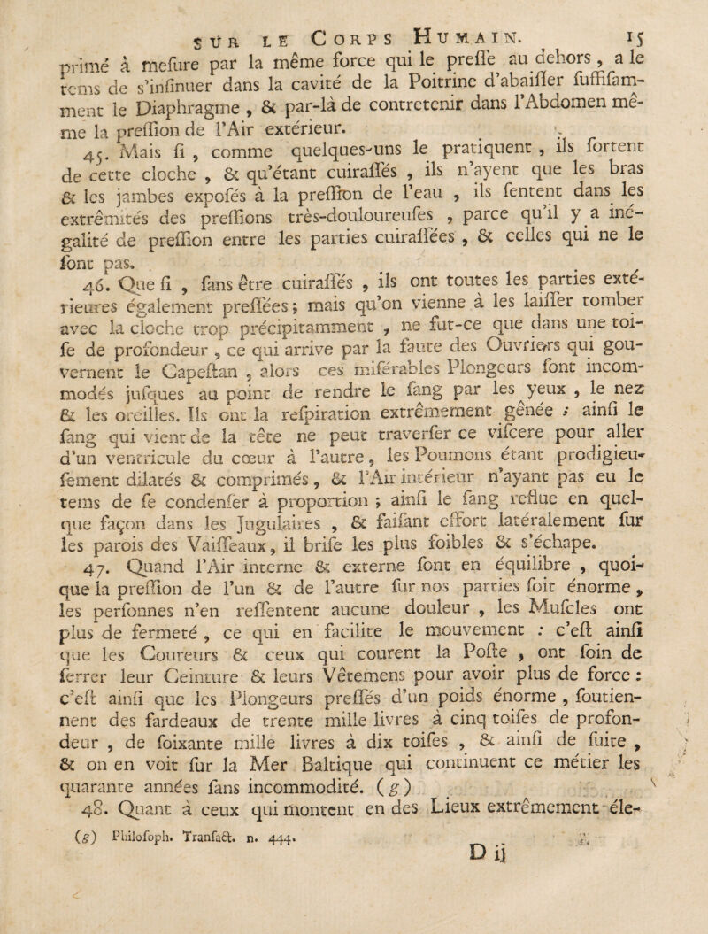 primé à mefure par la même force qui le prefle au dehors, a le tcms de s’infinuer dans la cavité de la Poitrine d abaiiler fuffifam- ment le Diaphragme , & par-là de contretenir dans l’Abdomen me- me la preffion de 1 Air extérieur. 45. Mais fi 9 comme quelques-uns le pratiquent , ils foirent de cette cloche * 6c qu’étant cuiraffés * ils n ayent que les bras & les jambes expofés à la preffion de l’eau , ils Tentent dans, les extrémités des preffions très-douloureufes , parce qu il y . a iné¬ galité de preffion entre les parties cuirafîees , & celles qui ne le font pas, 46. Que fi , fans être cuiraffés , ils ont toutes les parties exté¬ rieures également preffées ; mais qu’on vienne à les laiffei tombei avec la cloche trop précipitamment i ne fut-ce que dans une toi- fe de profondeur 9 ce qui arrive par la faute des Ouvriers qui gou¬ vernent le Capeftan 9 alors ces mile râbles Plongeurs font incom¬ modés jufques au point de rendre le lang par les yeux 9 le nez & les oreilles. Ils ont la refpiration extrêmement gênée s ainfi le fang qui vient de la tête ne peut traverfer ce viicere pour , aller d’un ventricule du cœur à l’autre « les Poumons étant prodigieux fement dilatés & comprimés 9 & F Air intérieur n’ayant pas eu le teins de fe condenfër à proportion ; ainfi le fang reflue en quel¬ que façon dans les jugulaires , 8c faifant eirort latéralement fur les parois des Vaiffeaux* il brife les plus foibles 6t s.’échape, 47. Quand l’Air interne 8c externe font en équilibre , quoi¬ que la preffion de l’un & de l’autre fur nos parties foit énorme > les perfonnes n’en reffentent aucune douleur , les Mufoles ont plus de fermeté 9 ce qui en facilite le mouvement : c’eft ainfi que les Coureurs ôc ceux qui courent la Polie , ont foin de ferrer leur Ceinture 6c leurs Vêcemens pour avoir plus de force : c’eft ainfi que les Plongeurs preftes d’un poids énorme , foutien- nent des fardeaux de trente mille livres à cinq toifes de profon¬ deur , de foixante mille livres à dix toifes 5 6c ainfi de fuite f 6c on en voit fur la Mer Baltique qui continuent ce métier les quarante années fans incommodité, (g) 48. Quant à ceux qui montent en des Lieux extrêmement éle- (g) Philofoph. Tranfaët. n. 444. ÿi D ij