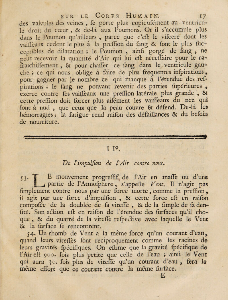 des valvules des veines , fe porte plus copieufément au ventricu¬ le droit du cœur , & de-la aux Poumons. Or il s’accumule plus dans le Poumon qu’ailleurs , parce que c’eft le vifcere dont les vaiffeaux cedent le plus à la preffion du fang & font le plus fuc- cepribles de dilatation ; le Poumon , ainfi gorgé de fang , ne peut recevoir la quantité d’Air qui lui eft néceffaire pour le ra- fraichiffement , & pour chaffer ce fang dans le ventricule gau¬ che ; ce qui nous oblige à faire de plus frequentes infpirations 9 pour gagner par Je nombre ce qui manque à l’étendue des ref» pirations ; le fang ne pouvant revenir des parties fupérieures , exerce contre fes vaiffeaux une preffion latérale plus grande , St cette preffion doit forcer plus aifément les vaiffeaux du nez qui font à nud , que ceux que la peau couvre & défend. De-là les hémorragies ; la fatigue ■ rend raifon des défaillances & du befoin de nourriture. I P. De Pimpulfwn de P Air contre nous. 53. T E mouvement progreffif de l’Air en maffe ou dune 1 j partie de l’Atmofphere 9 s’appelle Vent. Il n’agit pas iimplement contre nous par une force morte, comme la preffion ? il agit par une force d’impulfion , 8c cette force eft en raifon compofée de la doublée de fa viteffe , & de la (impie de fa den- fité. Son adlion eft en raifon de l’étendue des furfaces qu’il cho¬ que , & du quarré de la viteffe refpedtive avec laquelle le Vent & la furface fe rencontrent. 54. Un rhomb de Vent a la même force qu’un courant d’eau f quand leurs viteffes font réciproquement comme les racines de leurs gravités fpécifiques. On eftime que la gravité fpécifique de l’Air eft 900. fois plus petite que celle de l’eau ; ainfi. le Vent qui aura 30. fois plus de viteffe qu’un courant d’eau , fera 1@ même effort que ce courant contre la même furface. E