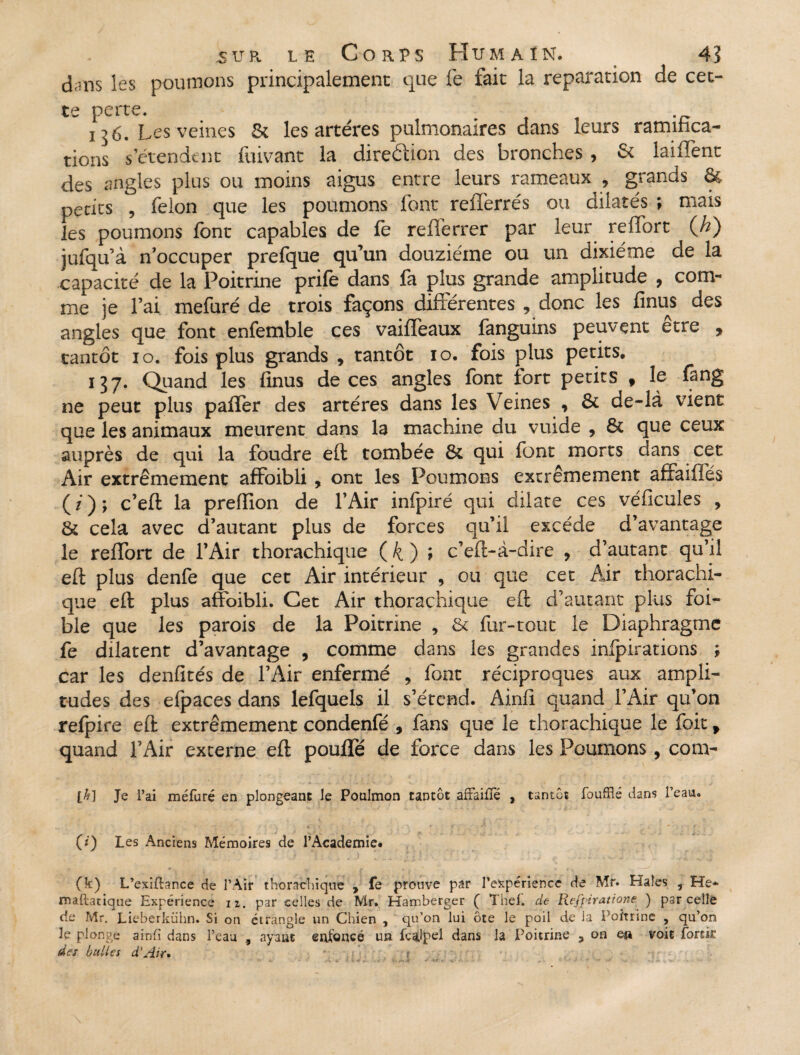 dans les poumons principalement que fe fait la réparation de cet- ts perte. ! o 6. Les veines & les artères pulmonaires dans leurs ramifica¬ tions s’étendent fuivant la direction des bronches , & laiffent des angles plus ou moins aigus entre leurs rameaux , grands & petits , félon que les poumons font refferrés ou dilatés ; mais les poumons font capables de fe reflérrer par leur reffort (A) jufqu’à n’occuper prefque qu’un douzième ou un dixiéme de la capacité de la Poitrine prife dans fa plus grande amplitude , com¬ me je l’ai mefuré de trois façons différentes , donc les finus des angles que font enfemble ces vaiffeaux fanguins peuvent être , tantôt io. fois plus grands * tantôt io. fois plus petits, 137. Quand les finus de ces angles font tort petits 9 le fang ne peut plus paffer des artères dans les Veines , & de-là vient que les animaux meurent dans la machine du vuide , & que ceux auprès de qui la foudre eft tombée 6c qui font morts dans cet Air extrêmement affoibli, ont les Poumons extrêmement affaifies (/); c’eft la prefiion de l’Air infpiré qui dilate ces véficules , 6c cela avec d’autant plus de forces qu’il excède d’avantage le reffort de l’Air thorachique ( k ) > c’eft-à-dire , d’autant qu’il eft plus denfe que cet Air intérieur , ou que cet Air thorachi¬ que eft plus affoibli. Cet Air thorachique eft d’autant plus foi- ble que les parois de la Poitrine , 6c fur-tout le Diaphragme fe dilatent d’avantage , comme dans les grandes inipirations ; car les denfités de l’Air enfermé , font réciproques aux ampli¬ tudes des efpaces dans lefquels il s’étend. Ainfi quand l’Air qu’on refpire eft extrêmement condenfé , fans que le thorachique le foity quand l’Air externe eft pouffé de force dans les Poumons, com- Je l’ai méfuré en plongeant le Poulmon tantôt affaiffé , tantôt foufflé dans l’eau. (i) Les Anciens Mémoires de l’Academie# (k) L’exiftance de l’Air thorachique , fe prouve par l'expérience de Mr. Haîes , He* maftatique Expérience iz. par celles de Mr. Harr.berger ( Thef. de Rejjpiratione ) parcelle de Mr. Lieberkühn. Si on étrangle un Chien , qu’on lui ôte le poil de la Poitrine , qu’on le plonge ainfi dans l’eau , ayant enfoncé un feaJpel dans la Poitrine 3 on en voit forcir des bulles d'Air»