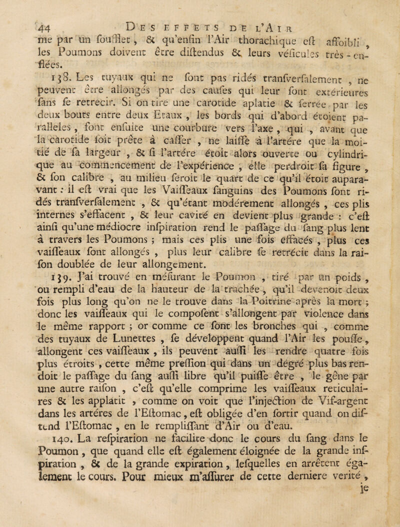 me par un fourBet, 8c qu'en fin l’Air thorachique eft affoibîi les Poumons doivent être diftendus 8c leurs véficules très - en¬ flées. i$8. Les tuyaux qui ns font pas ridés tranfverfnlement , ne peuvent être allongés par des cames qui leur font extérieures fans fe rétrécir. Si on tire une carotide aplatie 8t ferrée par les deux bouts entre deux Etaux , les bords qui d’abord écoient pa¬ rallèles , font enfuite une courbure vers l’axe , qui , avant que la carotide foie prête à caffer , ne lailïè à l’artére que la moi¬ tié de la largeur , & fi l’artére écoic alors ouverte ou cylindri¬ que au commencement de l’expérience , elle perdroit fa figure , & Ion calibre , au milieu feroic le quart de ce qu’il étoit aupara¬ vant : il eft vrai que les Vaiffeaux fanguins des Poumons font ri¬ dés tranfverfalement , Si qu’étant modérément allongés , ces plis internes s’effacent , 8t leur cavité en devient plus grande : c’eû ainfi qu’une médiocre infpiration rend le paflàge du fang plus lent à travers les Poumons ; mais ces plis une fois effacés , plus ces vaiffeaux font allongés , plus leur calibre fe rétrécit dans la rai- fon doublée de leur allongement. 1J9. J’ai trouvé en méforant le Poumon , tiré par un poids , ou rempli d’eau de la hauteur de la trachée , qu’il devenoit deux fois plus long qu’on ne le trouve dans la Poitrine après la mort ; donc les vaiffeaux qui le compofont s’allongent par violence dans le même rapport ; or comme ce font les bronches qui , comme des tuyaux de Lunettes , fe développent quand l’Air les pouffe 5 allongent ces vaiffeaux , ils peuvent autfl les rendre quatre fois plus étroits , cette même prefiion qui dans un dégré plus bas ren- doit le paffage du fang aufiî libre qu’il puiffe être , le gêne par une autre raifon , c’efc qu’elle comprime les vaiffeaux réticulai¬ res 8t les applatit » comme on voit que l’injetlion de Vif-argent dans les artères de l’Eftomac, eft obligée d’en fortir quand on difi- tend l’Eftomac , en le remplifiant d’Air ou d’eau. 140. La refpiration ne facilite donc le cours du fang dans le Poumon , que quand elle eft également éloignée de la grande inf- piration , 8c de la grande expiration, lefquelles en arrêtent éga¬ lement le cours. Pour mieux m’affurer de cette derniere vérité, je