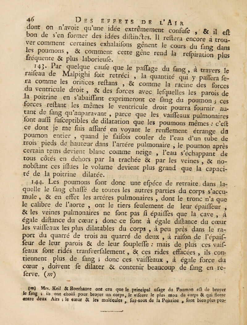 dont on ^ n’avoit qu’une idée extrêmement confufe , ' & il eft bon de s en former des idées diltinftes. Il reliera encore à trou¬ ver comment certaines ;exhalaifons gênent le cours du fang dans les poumons & comment cette gêne rend la refpiracion plus frequente & plus laborieufe. ; ^ P us I4]. Par quelque caufe que le paffage du fang, à travers le raifeau de Malptghi foit rétréci , la quantité qui y paffera fe¬ ra comme es orifices reftans , & comme la racine des forces du ventricule droit , & des forces avec lefquelles les parois de la poitrine en s’abaiffant exprimeront ce fang du poumon ; ces forces reliant les memes le ventricule droit pourra fournir au- tanc de fang qu’auparavant , parce que les vaiffeaux pulmonaires font aulli fufceptibles de dilatation que les poumons mêmes ; c’ell ce dont je me fuis alluré en voyant le renflement étrange du poumon entier , quand je faifois couler de l’eau d’un tube de trois pieds de hauteur dans l’artére pulmonaire , le poumon après certain tems devient blanc comme neige , l’eau séchappant de tous côtés en dehors par la trachée & par les veines , & no- nobllant ces ilîues le volume devient plus grand que la* capaci¬ té de la poitrine dilatée. 144. Les poumons font donc une eipéce de retraite dans la¬ quelle le fang chalfé de toutes les autres parties du corps s’accu¬ mule , & en effet les artères pulmonaires , dont le tronc n’a que le calibre de l’aorte , ont le tiers feulement de leur épailfeur , & les veines pulmonaires ne font pas fl épailfes que la cave , à égalé dillance du coeur j donc ce font a égale diltance du cœur les vailfeaux les plus dilatables du corps , à peu près dans le ra- port du quarré de trois au quarré de deux , à raifon de l’épaif- ïèur de leur parois & de leur louplelfe : mais de plus ces vaif¬ feaux font ridés tranfverfalement, & ces rides effacées , ils con¬ tiennent plus de fang ; donc ces vailfeaux , à égale force du cœur , doivent fe dilater & contenir beaucoup de fang en re- ferve. ([m) {wi) Mrs. Keil & Boerhaave ont cru que le principal ulàge du Poumon efl de broyer le fang * ils ont choifi pour broyer un corps, le vifcere le plus mou du corps ôc qui flotte antre deux Airs > le cœur & le# molécules ^ fur-tout de la Poitrine * font bien plus pro^*