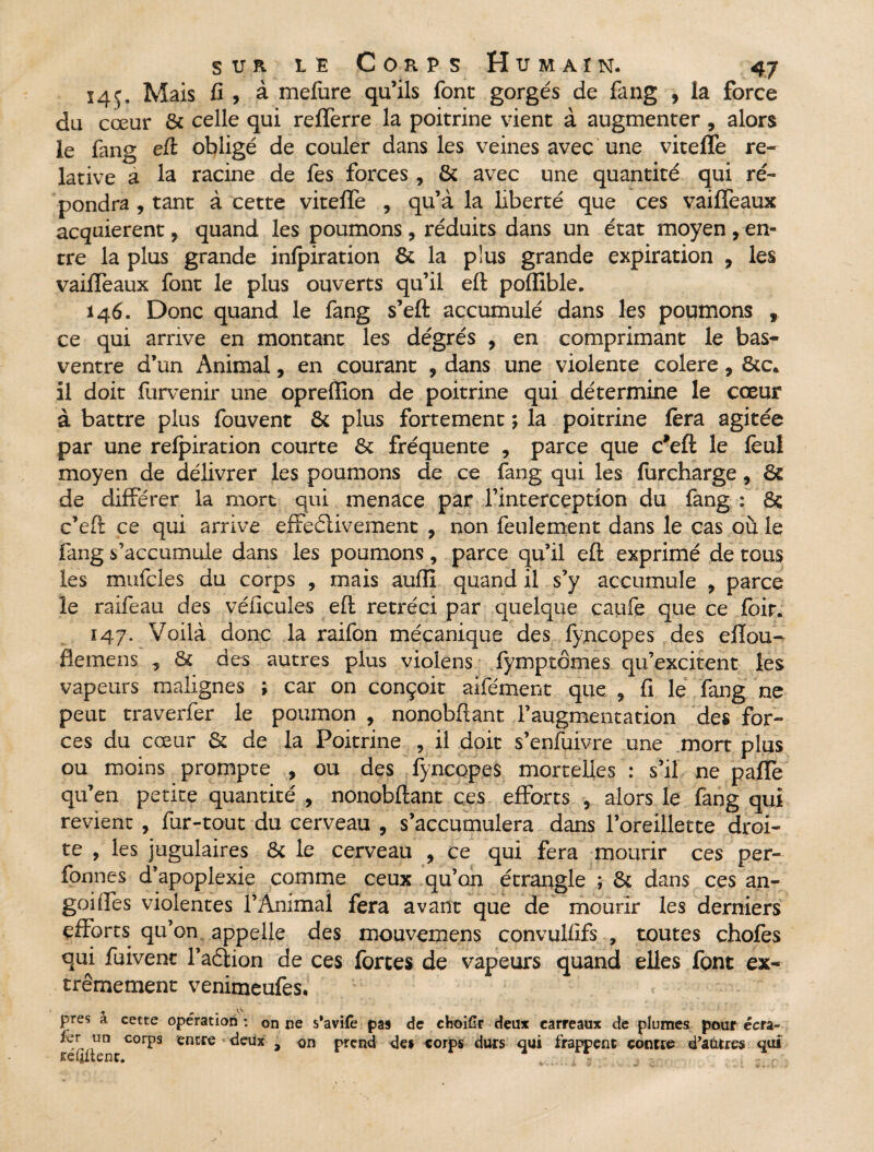 14 ç. Mais fi , à mefure qu’ils font gorgés de fang , la force du cœur & celle qui refferre la poitrine vient à augmenter , alors le fang eft obligé de couler dans les veines avec une vitefle re¬ lative a la racine de fes forces , & avec une quantité qui ré¬ pondra , tant à cette vitefle , qu’à la liberté que ces vaifîeaux acquièrent, quand les poumons, réduits dans un état moyen , en¬ tre la plus grande infpiration & la plus grande expiration 9 les vaiffeaux font le plus ouverts qu’il eft poflible. 146. Donc quand le fang s’eft accumulé dans les poumons , ce qui arrive en montant les dégrés , en comprimant le bas- ventre d’un Animal, en courant , dans une violente colere, 8tc. il doit furvenir une opreflion de poitrine qui détermine le cœur à battre plus fouvent & plus fortement ; la poitrine fera agitée par une refpiration courte 6c fréquente , parce que c?eft le feu! moyen de délivrer les poumons de ce fang qui les furcharge, 6c de différer la mort qui menace par l’interception du fang : 8ç c’eft ce qui arrive effectivement , non feulement dans le cas où le fang s’accumule dans les poumons, parce qu’il eft exprimé de tous les mufcles du corps , mais auflî quand il s’y accumule > parce le raifeau des véficules eft rétréci par quelque caufe que ce foir. 147. Voilà donc la raifon mécanique des fyncopes des eflou- flemens , 6c des autres plus violens fymptômes qu’excitent les vapeurs malignes ; car on conçoit aifément que ? fi le fang ne peut traverfer le poumon , nonobftant l’augmentation des for¬ ces du cœur & de la Poitrine , il doit s’enfoivre une mort plus ou moins prompte , ou des fyncopes mortelles : s’il ne pafle qu’en petite quantité , nonobftant ces efforts , alors le fang qui revient , fur-tout du cerveau , s’accumulera dans l’oreillette droi¬ te , les jugulaires & le cerveau , ce qui fera mourir ces per- fonnes d’apoplexie comme ceux qu’on étrangle ; & dans ces an- goifles violentes l’Animal fera avant que de mourir les derniers efforts qu’on appelle des mouvemens convulfifs , toutes chofes qui fuivenc l’aétion de ces fortes de vapeurs quand elles font ex¬ trêmement venimeufes, ' < - - * . * ^ V> près a cette operation : on ne s’avife pas de choifir deux carreaux de plumes pour écra- fcr un corps entre deux , on prend de* corps durs qui frappent contre d'autres qui reljltenc. . , - V