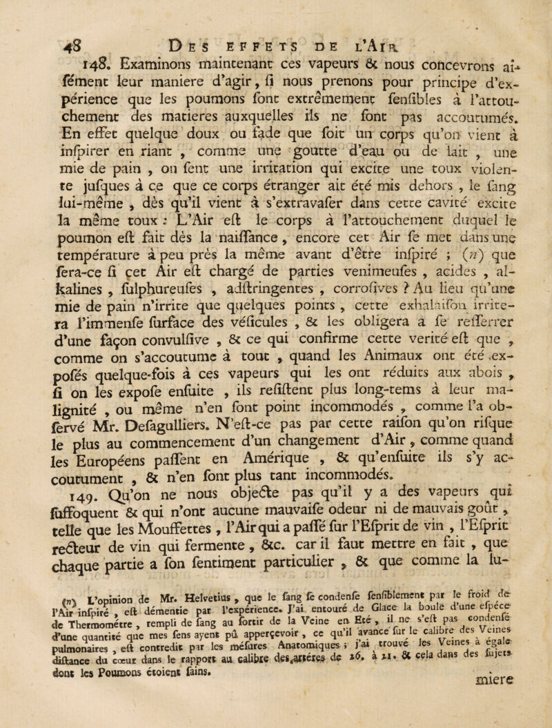 148. Examinons maintenant ces vapeurs & nous concevrons ai-* fément leur maniéré d’agir, fi nous prenons pour principe d’ex¬ périence que les poumons font extrêmement fenfibies à l’attou¬ chement des matières auxquelles ils ne font pas accoutumés. En effet quelque doux ou fade que foit un corps qu’on vient à inlpirer en riant , comme une goutte d’eau ou de lait , une mie de pain , on fent une irritation qui excite une toux violen¬ te jufques à ce que ce corps étranger ait été mis dehors , le fang lui-même » dès qu’il vient à s’extravafer dans cette cavicé excite la même toux ; L’Air eft le corps à l’attouchement duquel le poumon eft fait dès la naiflànce, encore cet Air fe met dans une température à peu près la même avant d’être infpiré ; («) que lèra-ce fi cet Air eft chargé de parties venimeufes , acides , al- kalines , fulphureufes , adftringentes , corrofives ? Au lieu qu’une mie de pain n’irrite que quelques points , cette exhalàilbn irrite¬ ra l’immenfe furfàce des véficules , & les obligera a fe relTerrer d’une façon convulfive , & ce qui confirme cette vérité eft que , comme on s’accoutume à tout , quand les Animaux ont été ,ex- pofés quelque-fois à ces vapeurs qui les ont réduits aux abois , fi on les expofe enfuite , ils refiftent plus long-tems à leur ma¬ lignité , ou même n’en font point incommodés , comme l’a ob- fèrvé Mr. Defagulliers. N’eft-ce pas par cette raifon qu’on rifque le plus au commencement d’un changement d’Air » comme quand les Européens paflent en Amérique , & qu’enfuite ils s’y ac¬ coutument , & n’en font plus tant incommodés. 149. Qu’on ne nous objede pas qu’il y a des vapeurs qui füffoquent & qui n’ont aucune mauvaife odeur ni de mauvais goût, telle que les Mouffettes , l’Air qui a paffé fur l’Efprit de vin , l’Efpric re&eur de vin qui fermente, &c. car il faut mettre en fait , que chaque partie a fon fentiment particulier % 8t que comme la lu- tn\ L’opinion de Mr. Helvetius , que le fang fe condenfè fenfiblement par je froid de l’Air ■infpiré , eft démentie par l’expérience. J’ai entouré de Glace la boule d une efpece de Thermomètre, rempli de fang au fortir de la Veine en Eté , .1 ne s’eftpa* d’une quantité que mes fens ayent pû apperçevotr, ce qu.l avance furje cahbre des Vemes pulmonaires , eft contredit par les méfures Anatomiques ; J ai < trouve les Veines a égalé diftance du cœur dans le rapport au calibre des .artères de 16. a & cela claHS ctes u) dont les Poumons ctoient fains. miere