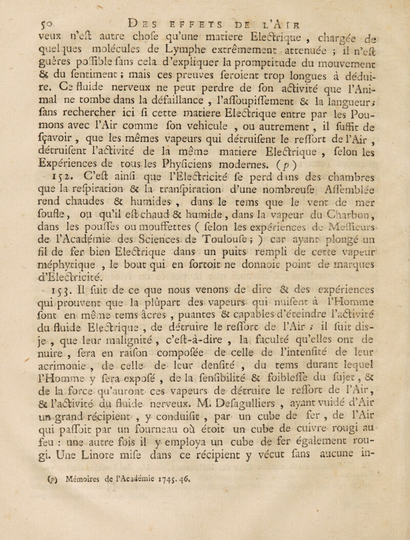 veux n’eft autre choie qu’une matière E le étriqué , chargée de quelques molécules de Lymphe extrêmement atténuée ; il n’eft guères poSiblefâns cela d’expliquer la promptitude du mouvement & du fendaient ; mais ces preuves feroient trop longues à dédui¬ re. Ce fluide nerveux ne peut perdre de Ton activité que l’Ani¬ mal ne tombe dans la défaillance , l’affoupiflêment 5c la langueur* fans rechercher ici fi cette matière Eleélrique entre par les Pou¬ mons avec l’Air comme fon véhiculé , ou autrement, il fuffit de fçavoir , que les mêmes vapeurs qui détruifent le reffort de l’Air * détruifent F activité de la même matière Eleélrique , félon les Expériences de tous les Phyficiens modernes, (p) 152. C’efl: ainfi que FEleélricité fe perd dans des chambres que la refpiration 8c la trampiration d’une nombreufe Affemblee rend chaudes 6c humides , dans le tems que le vent de mer faufile, ou qu’il effchaud 6c humide, dans la vapeur du Charbon, dans les pouffes ou mouffettes ( félon les expériences de Meilleurs de l’Académie des Sciences-de Touloufe; ) car ayant plongé un fil de fer bien Eleélrique dans un puits rempli de cette vapeur méphycique , le bout qui en fortoit ne donnoic point de marques d’Eleélricité. 155. Il fuit de ce que nous venons de dire 8c des expériences qui prouvent que la plupart des vapeurs qui nuifent à l’Homme font en même tems âcres , puantes 6c capables d’éteindre Faélivité du fluide Eleélrique , de détruire le reffort de l’Air ; il fuit dis- je , que leur malignité , c’eft-à-dire , la faculté qu’elles ont de nuire , fera en raifon compofiée de celle de Fintenficé de leur acrimonie , de celle de leur denfité , du tems durant lequel l’Homme y fera expofé , de la fenfibilité 6c foibleffe du fujet, 6c de la force qu’auront ces vapeurs de détruire le reffort de l’Air, 6c Faélivité du fluide nerveux. M* Defagulliers , ayant vuidé d’Air tm grand récipient , y conduifit , par un cube de fer , de F Air qui paffoit par un fourneau où. étoit un cube de cuivre rougi au feu : une autre fois il y employa un cube de fer également rou¬ gi. Une Linote mife dans ce récipient y vécut fans aucune in- (r) Mémoires de l’Académie 1745. 46»