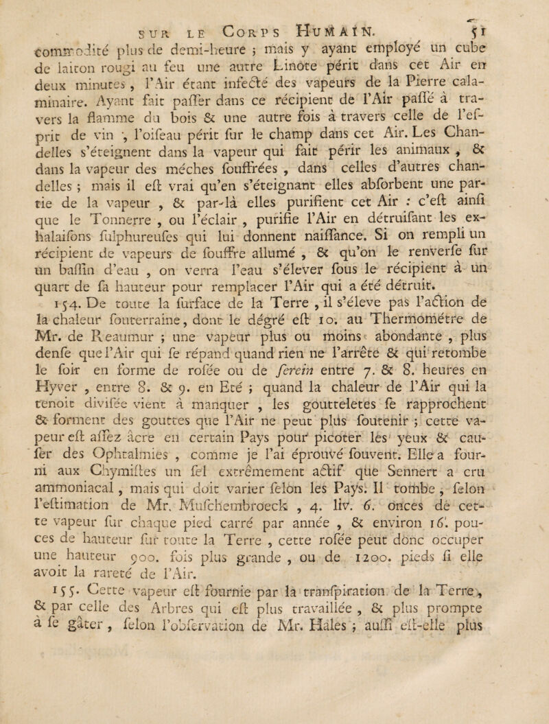 commodité plus de demi-heure 5 mais y ayant employé un cube de laiton rougi au feu une autre Linote périt dans cet Air err deux minutes , l’Air étant infeélé des vapeurs de là Pierre cala- minaire. Ayant Put paffer dans ce récipient de l’Air pâlie à tra¬ vers la flamme c!u bois & une autre fois à travers celle de l’ef- prit de vin l’oifeau périt fur le champ dans cet Air. Les Chan¬ delles s’éteignent dans la vapeur qui fait périr les animaux , 6t dans la vapeur des mèches fouffrées , dans celles d’autres chan¬ delles ; mais il eft vrai qu’en s’éteignant elles abforbent une par¬ tie de la vapeur ? & par-là elles purifient cet Air : c’eft ainfi que le Tonnerre , ou l’éclair , purifie l’Air en détruifant les ex- halaifons fulphureufes qui lui donnent naiflance. Si on rempli un récipient de vapeurs de fouffre allumé , 6t qu’on le renverfe fur un baffin d’eau , on verra l’eau s’élever fous le récipient à un quart de fa hauteur pour remplacer l’Air qui a été détruit. 154. De toute la furface de la Terre , il s’élève pas Faffion de îa chaleur fouterraine, dont le degré eft 10. au Thermomètre de Mr. de Reaumur ; une vapeur plus ou moins abondante , plus denfe quel’Air qui fe répand quand rien ne l’arrête 8c qui retombe le forr en forme de rofée ou de ferein entre 7. & 8. heures en Hyrer 9 entre 8. & 9. en Eté ; quand la chaleur de l’Air qui la tenoit divifée vient à manquer , les goutteletes fe rapprochent 8c forment des gouttes que FAir ne peut plus foutenir ; cette va¬ peur eft afiez acre en certain Pays pour picoter lés yeux & cail¬ ler des Ophtalmies , comme je l’ai éprouvé fouvent. Elle a four¬ ni aux Chymiftes un fel extrêmement aéïif que Sennert a cru ammoniacal , mais qui doit varier félon les Pays. Il tombe , félon l’eftimation de Mr. Mufchembroeck , 4. liv. 6. onces de cet¬ te vapeur fur chaque pied carré par année , 8c environ 16. pou¬ ces de hauteur fur toute la Terre 5 cette rofée peut donc occuper une hauteur 900. fois plus grande , ou de 1200. pieds fi elle avoit la rareté de FAir. 1Ç5. Cette vapeur eft fournie par la tranfpiration de là Terre , & par celle des Arbres qui eft plus travaillée , 8c plus prompte à fe gâter , félon Fobfervation de Mr. Haies ; aulîi eft-elle plus