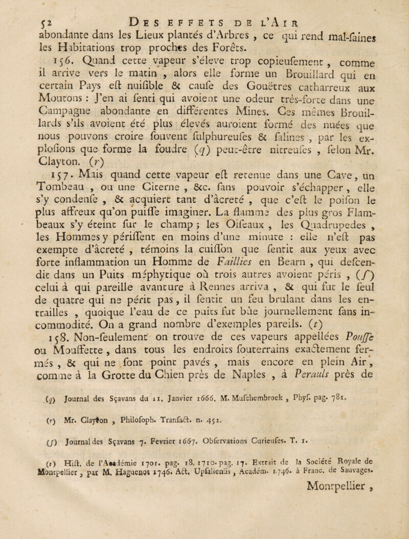 abondante dans les Lieux plantés d’Arbres , ce qui rend mal-faines les Habitations trop proches des Forêts. ic 6. Quand cette vapeur s’élève trop copieufement , comme il arrive vers le matin , alors elle forme un Brouillard qui en certain Pays eft nuifible & caufe des Gouëtres catharreux aux Moutons : j’en ai fenti qui avoient une odeur très-forte dans une Campagne abondante en différentes Mines. Ces mêmes Brouil¬ lards s’ils avoient été plus élevés auraient formé des nuées que nous pouvons croire fou vent fulphureufes 6c falines , par les ex¬ ploitons que forme la foudre (q) peut-être nitreufes , félon Mr. Clayton. (r) 157. Mais quand cette vapeur eft retenue dans une Cave9 un Tombeau , ou une Citerne , 5cc. fans pouvoir s’échapper , elle s’y condenfe , 6c acquiert tant d’àcreté , que c’eft le poifon le plus affreux qu’on puilfe imaginer. La flamme des plus gros Flam¬ beaux s’y éteint fur le champ ; les Qifeaux , les Quadrupèdes y les Hommes y pérident en moins d’une minute : elle n’eft pas exempte d’âcreté , témoins la cuiffon que fentit aux yeux avec forte inflammation un Homme de Faillies en Bearn , qui defeen- dit dans un Puits mephytique où trois autres avoient péris , (/) celui à qui pareille avanture à Rennes arriva , 5c qui fut le feul de quatre qui ne périt pas, il fentit un feu brûlant dans les en¬ trailles ? quoique l’eau de ce puits fut bue journellement fans in¬ commodité. On a grand nombre d’exemples pareils, (t) 158. Non-feulement on trouve de ces vapeurs appeiiées Pouffe ou Mouffette , dans tous les endroits fouterrains exactement fer- mes , 6c qui ne font point pavés , mais encore en plein Air, comme à la Grotte du Chien près de Naples , à Perauls près de 1» {q) Journal des Sçavans du il. Janvier 1666. M. Mufchembroek , Phyf. pag. 781. (r) Mr. Clayton , Philofoph. Tranfa6t. n. 4 51. (/) Journal des Sçavans 7. Février 16&7. Gbfervations Curieufes. T. 1. (O Hift. de l’Âwdémie 1701. pag. 18. 1710. pag. 17. Extrait de la Société Royale de Montpellier ? pas M, Fiagueuot 1746* A&. Upfaüenüs, Académ. 1746. à Franc, de Sauvages. Montpellier ,