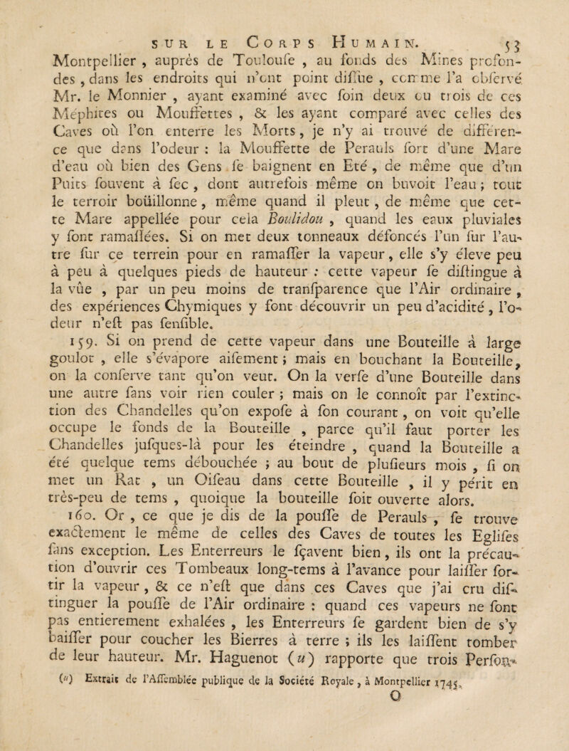 Montpellier , auprès de Touloufe , au fonds des Mines profon¬ des , dans les endroits qui ifcnt point difïue , comme l’a cbfcrvé Mr. le Monnier , ayant examiné avec foin deux ou trois de ces Méphites ou Mouffettes , & les ayant comparé avec celles des Caves où l’on enterre les Morts, je n’y ai trouvé de différen¬ ce que dans l’odeur : la Mouffette de Perauls fort d’une Mare d’eau où bien des Gens fe baignent en Eté , de même que d’un Puits fouvent à fec , dont autrefois même on buvoit l’eau ; tout le terroir boiiillonne, même quand il pleut , de même que cet¬ te Mare appellée pour cela Boulidou , quand les eaux pluviales y font ramaiîées. Si on met deux tonneaux défoncés l’un fur l’au¬ tre fur ce terrein pour en ramaffer la vapeur, elle s’y éleve peu à peu à quelques pieds de hauteur : cette vapeur fe diftingue à la vue , par un peu moins de tranfparence que l’Air ordinaire , des expériences Chymiques y font découvrir un peu d’acidité , I’o- deur n’eft pas fenfible. 159. Si on prend de cette vapeur dans une Bouteille à large goulot , elle s’évapore aifement ; mais en bouchant la Bouteille f on la conferve tant qu’on veut. On la verfe d’une Bouteille dans une autre fans voir rien couler ; mais on le connoît par l’extinc¬ tion des Chandelles qu’on expofe à fon courant, on voit qu’elle occupe le fonds de la Bouteille , parce qu’il faut porter les Chandelles jufques-là pour les éteindre , quand la Bouteille a été quelque tems débouchée \ au bout de plufieurs mois , fi on met un Rat , un Oifeau dans cette Bouteille , il y périt en très-peu de tems , quoique la bouteille foit ouverte alors. 160. Or , ce que je dis de la pouffe de Perauls-,-fe trouve exactement le même de celles des Caves de toutes les Eglifes ffns exception. Les Enterreurs le fçavent bien , ils ont la précau¬ tion d’ouvrir ces Tombeaux long-rems à l’avance pour laiffer for- tir la vapeur , & ce n’eft que dans ces Caves que j’ai cru dif- tinguer la poulie de l’Air ordinaire : quand ces vapeurs ne font pas entièrement exhalées , les Enterreurs fe gardent bien de s’y baiffer pour coucher les Bierres à terre ; ils les biffent tomber de leur hauteur. Mr. Haguenot (u) rapporte que trois Perfan*- () Extrait de l’Aflèmblée publique de la Société Royale , à Montpellier 1745 Q
