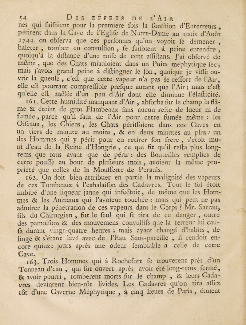nés qui ftiifoient pour la première fois la fonction d’Enterreurs , périrent dans la Gave de l’Eglife de Notre-Dame au mois d’Août 1744. on obferva que ces perfonnes qu’on voyoit fe demener , haleter , tomber en convullion , fe faifoient à peine entendre , quoiqu’à la diftance d’une toife de cent aQlftans. J’ai oblervé de même, que des Chats miauloient dans un Puits méphytique fec; mais j’avois grand peine à diftinguer le fon, quoique j e viffe ou¬ vrir la gueule , c’eft que cette vapeur n’a pas le reflbrt de l’Air, elle eft pourtant comprellible prefque autant que l’Air ; mais c’eft qu’elle eft mêlée d’un peu d’Air dont elle diminue l’élafticité. 161. Cette humidité manquant d’Air , abforbefur le champ laflâ- me & éteint de gros Flambeaux fans aucun refte de lueur ni de fumée , parce qu’il faut de l’Air pour cette fumée même : les Oifeaux, les Chi ens, les Chats périffoient dans ces Caves en un tiers de minute au moins , & en deux minutes au plus ; un des Hommes qui y périt pour en retirer fon frere , s’étoit mu¬ ni d’eau de la Reine d’Hongrie , ce qui fit qu’il refta plus long- tems que tous avant que de périr : des Bouteilles remplies de cette pouffe au bout de plufieurs mois, avoient la même pro¬ priété que celles de la Mouffette de Perauîs. 162. On doit bien attribuer en partie la malignité des vapeurs de ces Tombeaux à l’exhalaifon des Cadavres. Tout le fol étoit imbibé d’une liqueur jaune qui infeéloit, de même que les Hom¬ mes & les Animaux qui F avoient touchée : mais qui peut ne pas admirer la pénétration de ces vapeurs dans le Corps ? Mr. Sarrau, fils du Chirurgien , fut le feul qui fe tira de ce danger , outre des pamoifons & des mouvemens convulilfs que la terreur lui eau- fa durant vingt-quatre heures ; mais ayant changé d’habits , de linge & s’étant lavé avec de FEau Sans-pareille , il rendoit en¬ core quinze jours après une odeur fernbîable à celle de cette Cave. 163. Trois Plommes qui à Rochefort fe trouvèrent près d’un Tonneau d’eau , qui fut ouvert après avoir été long-rems fermé, 8i avoir pourri , tombèrent morts for le champ , & leurs Cada¬ vres devinrent bien-tôt livides. Les Cadavres qu’on tira allez tôt d’une Caverne Méphytique , à cinq lieues de Paris , étoient
