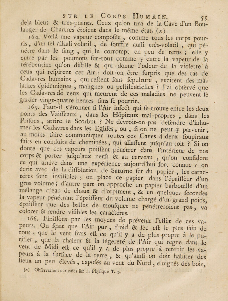 déjà bleus 6c très-puants. Ceux qu’on tira de la Cave d’un Bou¬ langer de Chartres étoient dans le même état, (x) 164. Voilà une vapeur compofée , comme tous les corps pour¬ ris, d’un Tel alkali volatil , de fouffre auftî très-volatil , qui pé¬ nétre dans le fang , qui le corrompt en peu de tems ; elle y entre par les poumons fur-tout comme y entre la vapeur de la térébentine quon diftille & qui donne l’odeur de la violette' à ceux qui refpirent cet Air : doit^cn être furpris que des tas de Cadavres humains , qui relient fans fepulture , excitent des ma- ladies épidémiques , malignes ou peftilentielles ? J’ai obfervé que les Cadavres de ceux qui meurent de ces maladies ne peuvent fe garder vingt-quatre heures fans fe pourrir. 165. Faut-il s’étonner lî l’Air infedl qui fe trouve entre les deux ponts des \ aiiTeaux , dans les Hôpitaux mal-propres , dans les I ruons 9 attire le Scorbut ? Ne devroit-on pas défendre d’inhu- mei les Cadavres dans les Eglifes, ou , fi on ne peut y parvenir , au moins faire communiquer toutes ces Caves à deux foupiraux faits en conduits de cheminées, qui allalïent jufqu’au toit ? Si on doute que ces vapeurs puifient pénétrer dans l’intérieur de nos cOips qt pOitLf jmqü aux neifs 6c au cerveau , qu’on confidere ce qui arrive dans une expérience aujourd’hui fort connue s on éc'1C ax ec }°- diflblution de Saturne fur du papier , les carac¬ tères font invifibles 5 on place ce papier dans 1 epaiffeur d’un g; os voiume ; d autre part on approche un papier barbouillé d’un mélange d eau cie chaux & d orpiment , 6c en quelques fécondés la vapeur pénétrant 1 epaiffeur du volume chargé d’un grand poids, epaiffeur que des balles de moufquet ne pénétreroient pas va colorer 6c rendre vifibles les caraètéres. i6o. Fimifons p-ir les moyens de prévenir l’effet de ces va- peiLS. On fçait que 1 Air pur , froid 6c fec eft le plus fàin de tous 5 que le vent frais eft ce qu’il y a de plus 'propre à le pu- riiier ? ciuc fr chaleur 6c la légèreté de l’Air qui régné dans le \ent de Midi eft ce qu’il y a de plus propre à retenir les va¬ peurs à la furface^ de la terre , 6c qu’ainfi on doit habiter des lieux un peu élevés , expofés an vent du Nord, éloignés des bois^ [*] Obfervations curieufcs fur la Phyfïque T. i,