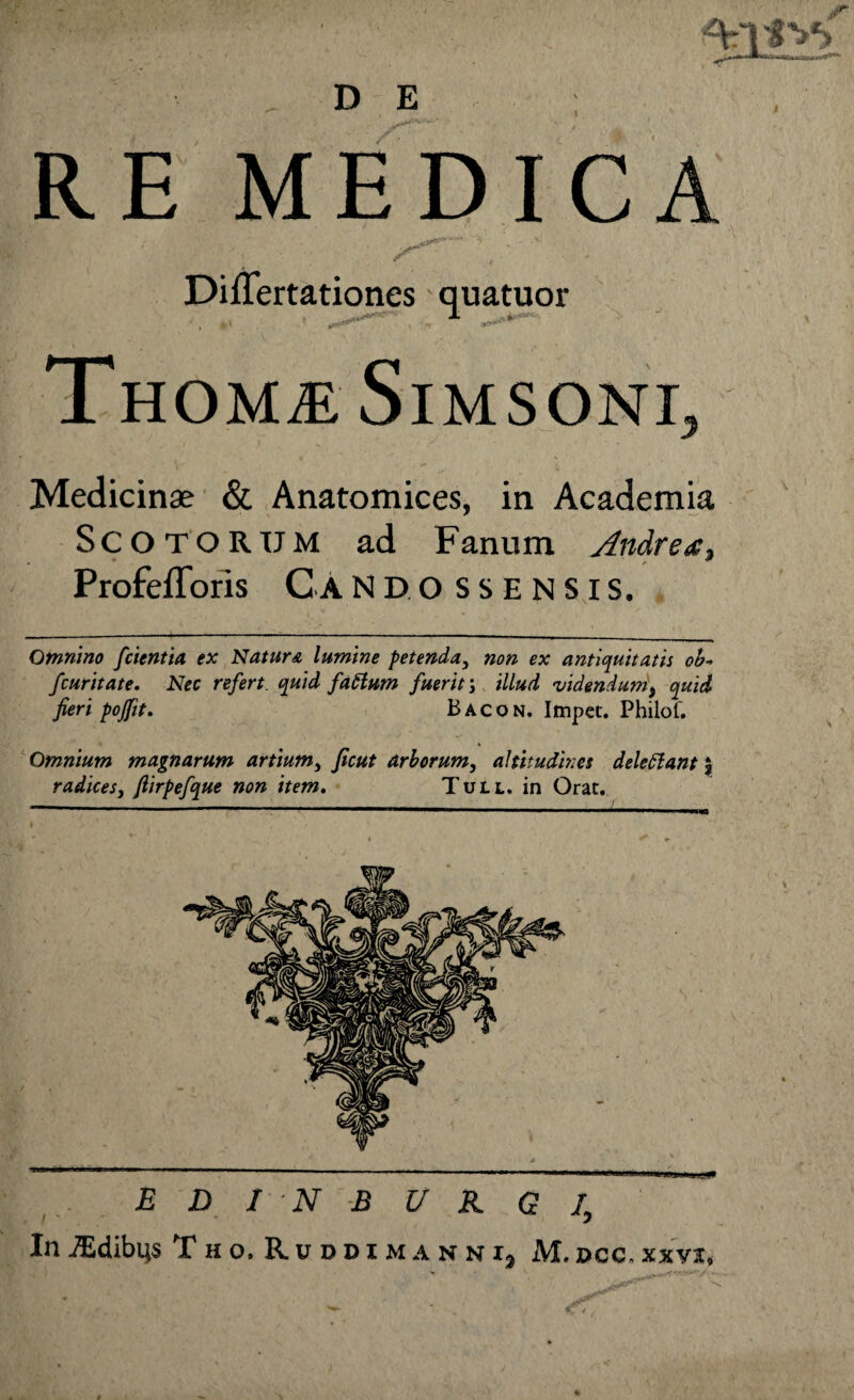 $ , D E RE MEDICA .43?**'*'’* V y* Differtationes quatuor ThOMaE SlMSONI, Medicinae & Anatomices, in Academia Scotorum ad Fanum Andre a, Profefloris Cando ss ensis. Omnino /cientia ex Natur& lumine petenda, non ex antiquitatis ob« /curitate. Nec re/ert quid /attum /uerit j illud videndum$ quid fieri poffit. Bacon. Impet. Philof. Omnium magnarum artium, ficut arborum, altitudines delettant $ radices3 fiirpe/que non item. Tuu. in Orat. E D I N B U K G I, InJEdibus Tho.Rdddimanni, M.dcc.xxvx, \