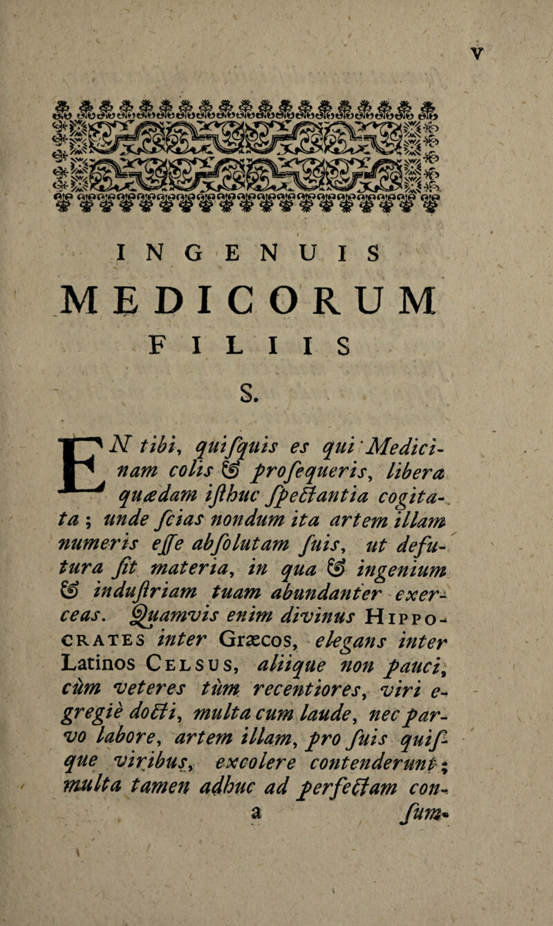 INGENUIS MEDICORUM FILIIS S. EN tibi, quifquis es qui 'Medici¬ nam colis & profe queri s, libera quadam ijihuc fpettantia cogita¬ ta ; unde fcias nondum ita artem illam numeris effe abfolutam fuis, ut defu- tura fit materia, in qua & ingenium & indujiriam tuam abundanter exer¬ ceas. Quamvis enim divinus Hippo¬ crates inter Graecos, elegans inter Latinos Celsus, aliique non paucis ciim veteres tum recentiores, viri e- gregie doEli, multa cum laude, nec par¬ vo labore, artem illam, pro fuis quif* que viribus, excolere contenderunt % multa tamen adhuc ad perfeffam con- a fum•