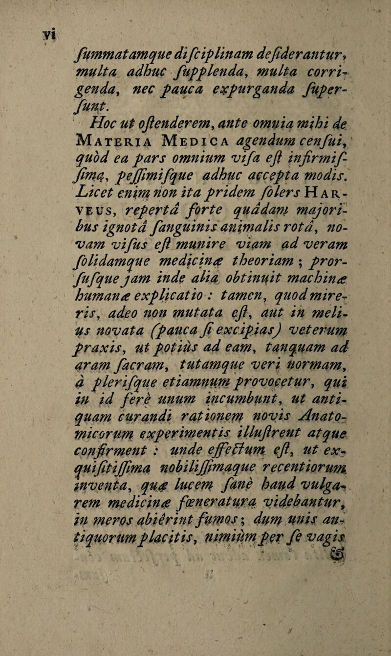 yi , i ; fummatamque difcip linam defiderantur, multa adhuc fupplenda, multa corri- genda, nec pauca expurganda fuper- Hoc ut ojienderem, omnia mihi de Materia Medica agendum cenfui, quod ea pars omnium vifa e fi in firmif- fimq, pejfimifque adhuc accepta modis. Licet enim non ita pridem folers Har- veus, reperta forte quadam majori¬ bus ignota fanguinis animalis rota, no¬ vam vifus e fi munire viam ad veram folidamque medicinae theoriam ; pror- fufque jam inde alia obtinuit machinae humanae explicatio : tamen, quod mire¬ ris, adeo non mutata efi, aut in meli¬ us novata (pauca fi excipias) veterum praxis, ut potius ad eam, tanqcuam ad aram facram, tutamque veri normam, d plerifque et iamnurn provocetur, qui in id fere unum incumbunt, ut anti¬ quam curandi rationem novis Anato¬ micorum experimentis illufirent atque confirment : unde effeffum eft, ut ex- quifitifjlma nobilijfimaque recentiorum inventa, qua lucem fane haud vulga* rem medicina foeneratura videbantur, in meros abierint fumos; du?n unis an¬ tiquorum placitis, nimiiimper fe vagis