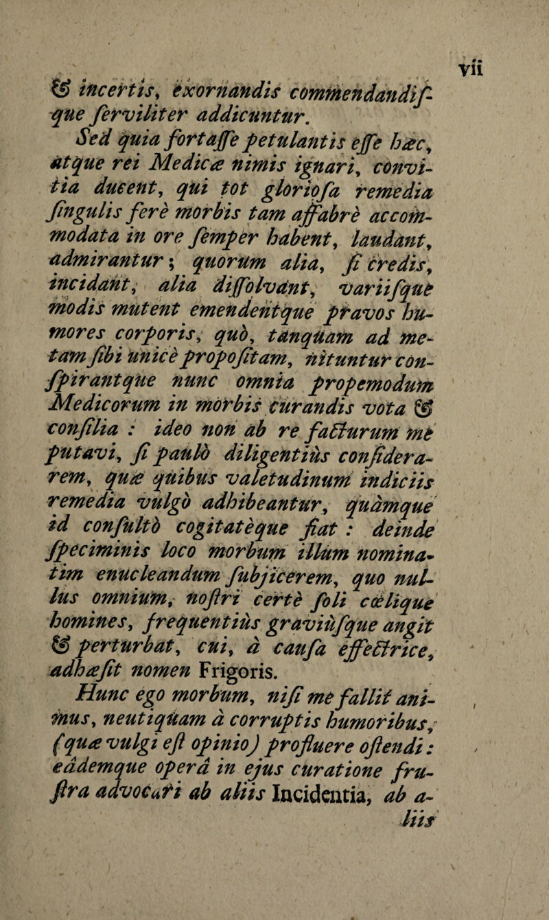 & incertis, exornandis commendandif- que ferviliter addicuntur. Sed quia fortaffe petulantis effe hac, atque rei Medica nimis ignari, convi- iia ducent, qui tot gloriofa remedia fingulis fere morbis tam affabre accom¬ modata in ore femper habent, laudant, admirantur-, quorum alia, fi credis, incidant, alia dijfolvant, variifque modis mutent emendentque pravos hu¬ mores corporis, quo, tdnqUam ad me¬ tam fibi unice propofitam, nituntur con- fpirantque nunc omnia propemodum Medicorum in morbis curandis vota & confilia : ideo non ab re faEiurum me putavi, fipaulb diligentius confidera- rem, qua quibus valetudinum indiciis remedia vulgo adhibeantur, quamque id confluito cogitateque fiat: deinde fpeciminis loco morbum illum nomina- tim enucleandum fubjicerem, quo nul¬ lus omnium,• noflri certi foli coelique homines, frequentius graviilfque angit & perturbat, cui, d caufa effectrice, adhafit nomen Frigoris. Hunc ego morbum, nifi me fallit ani¬ mus, neutiqUam d corruptis humoribus,- (qua vulgi efl opinio) profluere oftendi : eademque opera in ejus curatione fru- flra advocuti ab aliis Incidentia, ab a- liis