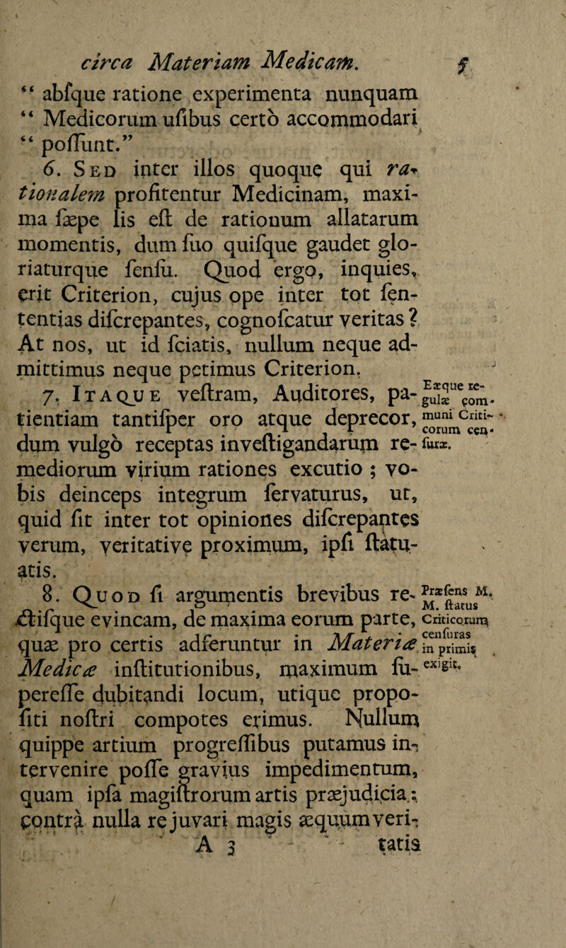 “ abfque ratione experimenta nunquam “ Medicorum ufibus certo accommodari “ poliunt.” 6. Sed inter illos quoque qui ra* tionalem profitentur Medicinam, maxi- ma j&pe lis eft de rationum allatarum momentis, dum fuo quifque gaudet glo- riaturque fenfix. Quod ergo, inquies, erit Criterion, cujus ope inter tot fen- tentias difcrepantes, cognofcatur veritas ? At nos, ut id fciatis, nullum neque ad¬ mittimus neque petimus Criterion. 7. Itaqjlje veftram, Auditores, pa-gU*2ue?om- tientiam tantilper oro atque deprecor,muni Criti~ dum vulgo receptas mveltigandarum re- for*, mediorum virium rationes excutio ; vo¬ bis deinceps integrum lervaturus, ut, quid fit inter tot opiniones diferepaptes verum, veritative proximum, ipfi ftatu- atis. 8. Q u o d fi argumentis brevibus re- M* ^ p- M. ftatus ctilque evincam, de maxima eorum parte, criticorum quse pro certis adferuntur in Materi# ^primis Medie# infti turionibus, maximum fii~eXiSlt' perefie dubitandi locum, utique propo- fiti noftri compotes erimus. Nullum quippe artium progreflibus putamus in¬ tervenire polle gravius impedimentum, quam ipfa magiltrorum artis praejudicia.: pontra nulla re juvari magis asquumveri-