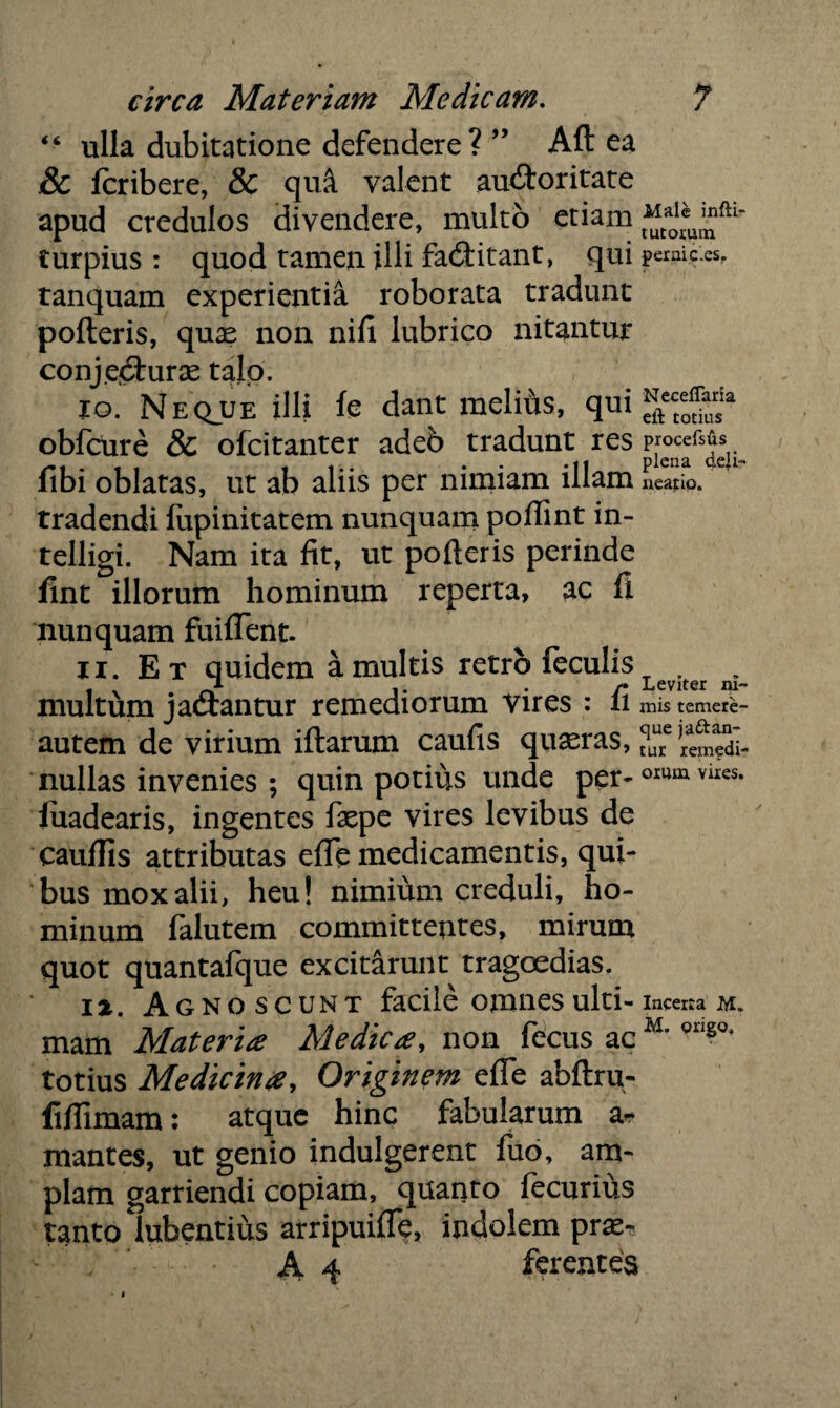 “ ulla dubitatione defendere? ” Aft ea j& fcribere, & quA valent auctoritate apud credulos divendere, multo etiam turpius : quod tamen illi facftitant, qui permc.es, tanquam experientia roborata tradunt pofteris, quae non nifi lubrico nitantur conjectura talo. 10. Neqjje illi fe dant melifis, qui fftecce0^rsia obfcure & ofcitanter adeb tradunt res fibi oblatas, ut ab aliis per nimiam illam neatio. tradendi liipinitatem nunquam poflint in- telligi. Nam ita fit, ut pofteris perinde fint illorum hominum reperta, ac fi nunquam fuiflent. 11. Et quidem a multis retro feculis ^ multum jaCtantur remediorum vires : fi mis temere- autem de virium iftarum caufis quasras, tquure nullas invenies ; quin potius unde per-omm vues- fuadearis, ingentes faqpe vires levibus de cauflis attributas efle medicamentis, qui¬ bus mox alii, heu! nimium creduli, ho¬ minum falutem committentes, mirum quot quantafque excitarunt tragoedias. I^. Agnoscunt facile omnes ulti- incerta m. mam Materia Medica, non fecus ac M’ Qri?°* totius Medicina, Originem efle abftru- fiflimam: atque hinc fabularum ar mantes, ut genio indulgerent fuo, am¬ plam garriendi copiam, quanto fecurius tanto iubentius arripuifle, indolem pras- - A 4 ferentes