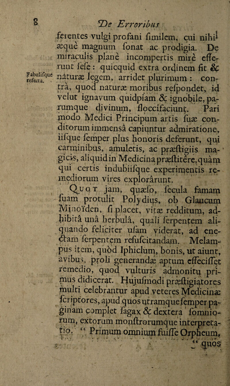 s ferentes vulgi profani fimilcm, cui nihi* ^que magnum fonat ac prodigia. De miraculis plane incompertis mire effer runt lefe : quicquid extra ordinem fit & refeitflUC aAtura jegem, arridet plurimum : con¬ tra, quod naturas moribus refpondet, id velut ignavum quidpiam & ignobile, pa¬ rumque c|ivinum, floccifaciunt. Pari modo Medici Principum artis fuse con¬ ditorum immensa capiuntur admiratione, iifque femper plus honoris deferunt, qui carminibus, amuletis, ac prasftigiis ma*f gicis, aliquid in Medicina prasftitere, quam qui certis indubiifque experimentis re¬ mediorum vires explorarunt. Quq t jam, quaefo, fecula famam fuam protulit Polydius, ob Glaucum Mfioiden, fi placet, vitse redditum, ad¬ hibita una herbula, quali ferpentem ali¬ quando feliciter u/am viderat, ad ene¬ ctam ferpentem refufcitandam. Melam¬ pus item, quod Iphiclum, bonis, ut aiunt, avibus, proli generandas aptum effecifiet remedio, quod vulturis admonitu pfi- inus didicerat. Hujufinodi praslligiatores inulti celebrantur apud veteres Medicinae fcriptores, apud quos utramque femper pa¬ ginam complet lagax & dextera fomnio- mrn* extorum monflrorumque interpreta- “ Primum omnium fuifie Orpheum, t * ' T * » • * *■„ * 'r • * . .* , ‘ ^ , * » . i V. ' € 1 < < “ quos