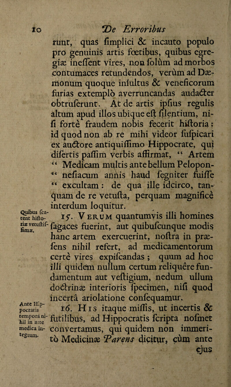 io Quibus fca- tent hifto- xix vetuftif- fimx. Ante Hip¬ pocratis tempora ni¬ hil in a ite medica in~ tegrurn. *De Erroribus runt, quas fimplici & incauto populo pro genuinis artis foetibus, quibus egre¬ gias ineffent vires, non fblum ad morbos contumaces retundendos, verum ad Dae¬ monum quoque inlultus & veneficorum furias extemplo averruncandas audadter obtruferunt. At de artis ipfius regulis altum apud illos ubique eft filentium, ni- fi forte fraudem nobis fecerit hiftoria: id quod non ab re mihi videor lulpicari ex audtore antiquiffimo Hippocrate, qui difertis paflim verbis affirmat, “ Artem Medicam nubitis ante bellum Pelopon- nefiacum anilis haud fegniter fuifTe excultam : de qua ille idcirco, tan- quam de re vetufta, perquam magnifici interdum loquitur. i5'. V erum quantumvis illi homines fagaces fuerint, aut quibufcunque modis hanc artem exercuerint, noftra in prae- fens nihil refert, ad medicamentorum certe vires expifcandas ; quum ad hoc illi quidem nullum certum reliquere fun¬ damentum aut veftigium, nedum ullum doctrinae interioris fpecimen, nifi quod incerta ariolatione confequamur. 16. His itaque miffis, ut incertis & futilibus, ad Hippocratis fcripta nofinet convertamus, qui quidem non immeri¬ to Medicinas E arens dicitur, cum ante < ( c t e<