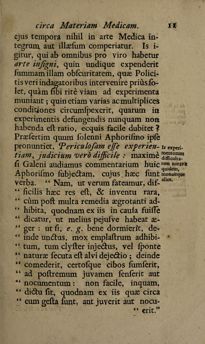 ejus tempora nihil in arte Medica in¬ tegrum aut illaelum comperiatur. Is i- gitur, qui ab omnibus pro viro habetur arte infigni, quin undique expenderit fummam illam obfcuritatem, quae Polici- tis veri indagatoribus intervenire priusio- let, quam fibi rite viam ad experimenta muniant; quin etiam varias ac multiplices conditiones circumfpexerit, quarum in experimentis defungendis nunquam non habenda eft ratio, ecquis facile dubitet ? Praefertjm quum folenni Aphorifino ipfe pronuntiet, ‘Periculofam effie experien- rs «pcn- tiarn, judicium vero difficile : maxime fi Galeni audiamus commentarium huic Aphorifmo fubje&am, cujus haec fimt monuitqqc verba. “Nam, ut verum fateamur, dif-allos* “ ficilis haec res eft, & inventu rara, “ cum poft multa remedia aegrotanti ad- “ hibita, quodnam ex iis in caufa fuifle “ dicatur, ut melius pejufve habeat ae- “ ger : ut fi, e. g. bene dormierit, de- “ inde uncftus, mox emplaftrum adhibi- • ‘‘tum, tum clyfter injedtus, vel fponte “ naturae fecuta eft alvi deje&io ; deinde “ comederit, certofque cibos fumferit, “ ad poftremum juvamen fenferit aut “ nocumentum : non facile, inquam, “ dicftu fit, quodnam ex iis quae circa “ eumgefta funt, aut juverit aut nocu- “ erit”