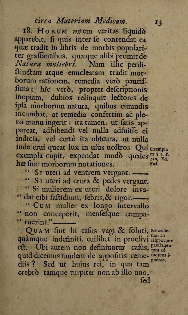 t8. Horum autem veritas liquido Apparebit, fi quis inter fe contendat ea quas tradit in libris de morbis populari¬ ter graflantibus, quasque alibi promit de Natura muliebri. Nam illic perdi- ftinitam atque enucleatam tradit mor¬ borum rationem, remedia vero paucif- fima; hfc vero, propter defcriptionis inopiam, dubios relinquit le&ores de ipla morborum natura, quibus curandis incumbat, at remedia confertim ac ple¬ na manu ingerit: ita tamen, ut fatis ap¬ pareat, adhibendi vel nulla adfuifle ei indicia, vel certe ita oblcura, ut nulla inde erui queat lux in ulixs noftros Qui Excmpia exempla cupit, expendat modo quales hx fint morborum notationes. 44 Si uteri ad ventrem vergant. —— 46 Si uteri ad crura & pedes vergant. “Si mulierem ex uteri dolore inva- 44 dat cibi faftidium, febris,& rigor.- 44 Cum mulier ex longo intervallo 44 non conceperit, menfelque compa- 44 ruerint ” —*. Quam fint hi cafus vagi & fbluti, Remcdi°- \ i r . . .1.1 ° '. *. . rum ab quamque indefiniti, cuilibet in proclivi Hippocrate eft. Ubi autem non definiuntur cafiis, ™*(caT°~ quid dicemus tandem de appofitis reme- morbos [- J • O r 1 1 . ri. gaotos. diis f Sed ut hujus rei, in qua tam crebro tamque turpiter non ab ilio uno, fed