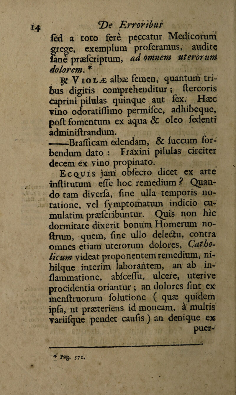 Erroribus V i fed a toto fere peccatur Medicorum grege, exemplum proferamus, audite fane prsefcriptum, ad omnem uterorum dolorem. * VioLyE albae femen, quantum tri¬ bus digitis comprehenditur; ftercoris caprini pilulas quinque aut fex. Haec vino odoratiflimo permifce, adhibeque, poft fomentum ex aqua & oleo fedenti adminiftrandum. > —Brafficam edendam, & fuccum for- bendum dato : Fraxini pilulas circiter decem ex vino propinato. Ecquis jam obfecro dicet ex arte inftitutum effe hoc remedium ? Quan¬ do tam diverla, fine ulla temporis no¬ tatione, vel fymptomatuin indicio cu- mulatim praeferibuntur. Quis non hic dormitare dixerit bonum Homerum no- ftrum, quem, fine ullo deledtu, contra omnes etiam uterorum dolores. Catho¬ licum videat proponentem remedium, ni- hilque mterim laborantem, an ab in¬ flammatione, abfceflu, ulcere, uteri ve procidentia oriantur ; an dolores fint ex menftruorum folutione ( quae quidem ipfa, ut praeteriens id moneam, a multis yariifque pendet caufis ) an denique ex : v puer-