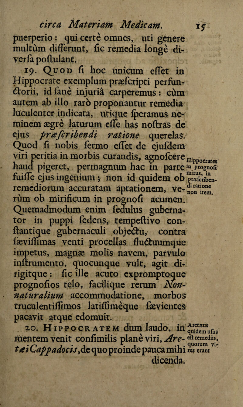 puerperio: qui certe omnes, uti genere multum differunt, fic remedia longe di- yerfa poftulant. 19. Quod fi hoc unicum effet in Hippocrate exemplum prsefcripti perfun¬ ctorii, id lane injuria carperemus: cum autem ab illo raro proponantur remedia luculenter indicata, utique lperamus ne¬ minem aegre laturum effe has noftras de ejus pneferibendi ratione querelas. Quod fi nobis fermo effet de ejufdem viri peritia in morbis curandis, agnofcereHippocrates haud pigeret, permagnum hac in parte iflp*°gnofi ruilie ejus ingenium ; non id quidem ob prsfcribcn- remediorum accuratam aptationem, ve- riim ob mirificum in prognofi acumen. Quemadmodum enim fedulus guberna¬ tor in puppi fedens, tempeftivo con- ftantique gubernaculi objcCtu, contra iasviffimas venti procellas fluChiumque impetus, magnas molis navem, parvulo infirumento, quocunque vult, agit di- rigitque : fic ille acuto expromptoque prognofios telo, facilique rerum Non- naturalium accommodatione, morbos truculentifiimos latiflimeque fevientes pacavit atque edomuit. xo. Hippocratem dum laudo, in'qSufus mentem venit confimilis plane viri, Are- eftrcmediis, tai Cappadocis,dc quo proinde pauca mihi res erant dicenda.