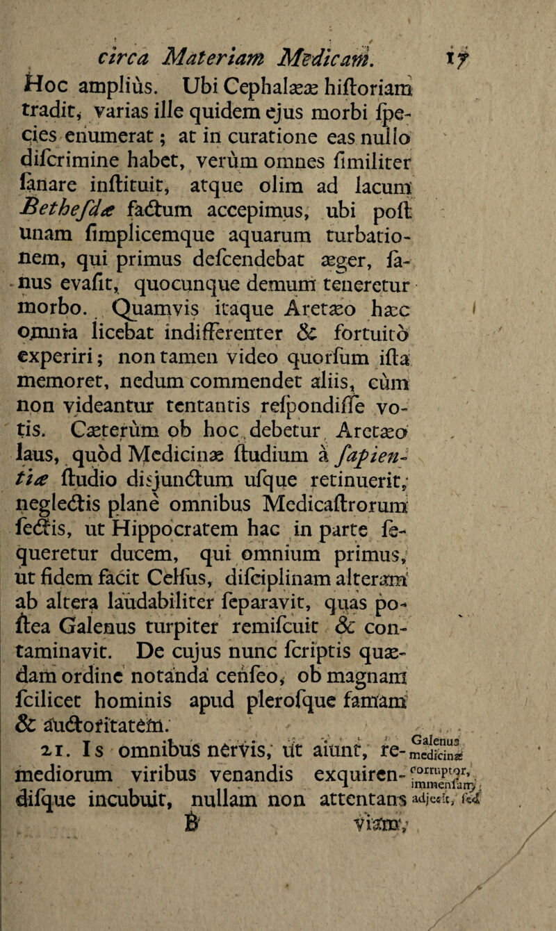 Hoc amplius. Ubi Cephalaeas hiftoriam tradit^ varias ille quidem ejus morbi Ipe- cies enumerat; at in curatione eas nui io difcrimine habet, verum omnes fimiliter lanare inllituit, atque olim ad lacum Bethefda faCium accepimus, ubi poft unam fimplicemque aquarum turbatio¬ nem, qui primus defcendebat asger, fa- nus evafit, quocunque demum teneretur morbo. Quamvis itaque Aretaeo hasc l omnia licebat indifferenter & fortuito experiri; non tamen video quorfum ifta memoret, nedum commendet aliis, cum non videantur tentantis refpondifle vo¬ tis. Cseterum ob hoc . debetur Aretaso laus, quod Medicinas Itudium a facien¬ tia ftudio disjunctum ufque retinuerit, negleCtis plane omnibus Medicaflrorum feCfis, ut Hippocratem hac in parte le- queretur ducem, qui omnium primus, ut fidem facit Celfiis, difciplinam alteri ab altera laudabiliter feparavit, quas po- ftea Galenus turpiter remifeuit & con¬ taminavit. De cujus nunc feriptis quae¬ dam ordine notanda! cenfeo, ob magnam fcilicet hominis apud plerofque famam & auCtoritatcm. ai. Is omnibus nervis, Ut aiunt, mediorum viribus venandis exquiren- . diique incubuit, nullam non attentans ^ B viatoi,’