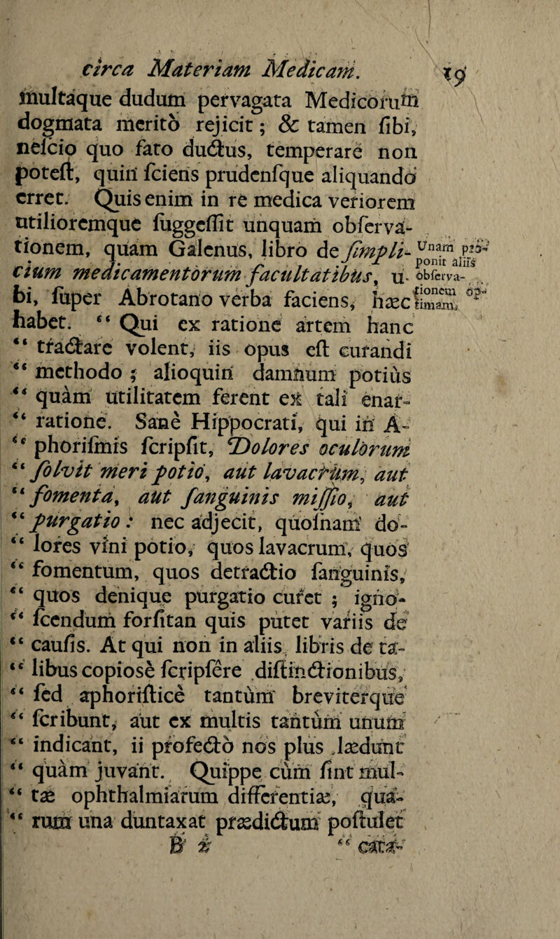 multaque dudum pervagata Medicorum dogmata merito rejicit; & tamen fibi, neicio quo fato dudus, temperare non potefr, quili fciens prudcnfque aliquando erret. Quis enim in re medica veriorem utiliorcmque luggcflit unquam obferva- tionem, quam Galenus, libro de fimpli- pp cium medicamentorum facultatibus, obferva- bi, fuper Abrotano verba faciens, KarcfiSS ^ habet. “ Qui ex ratione artem hanc “ tranare volent, iis opus eft curandi “ methodo * alioquiri damftum potius 4* quam utilitatem ferent ex tali enat- “ ratione. Sane Hippocrati, qui in A» ** phorilmrs Icripfit, ^Dolores oculorum ‘ ‘ folvit meri potio, aut lavactkm, aut “ fomenta, aut f anguinis mijjio, aut “purgatio : nec adjecit, quofham do- “ lores vini potio/ quos lavacrum; quos “ fomentum, quos detradtio fanguinis, “ quos denique purgatio curet ; igno- ** Icendum forfitan quis putet variis de “ caufis. At qui non in aliis, libris de tst- <c libus copiose fcripfere diftindronibus, 5‘ fed aphortftice tantum breviterqiie “ fcribunt^ aut ex multis tantum unum ' “ indicant, ii profe&o nos plus Jsedunc “ quam juvant. Quippe cum fint muh “ ta* ophthalmiafum differentia?, qua- “ rum una duntaxat prasdidfcum poftulet