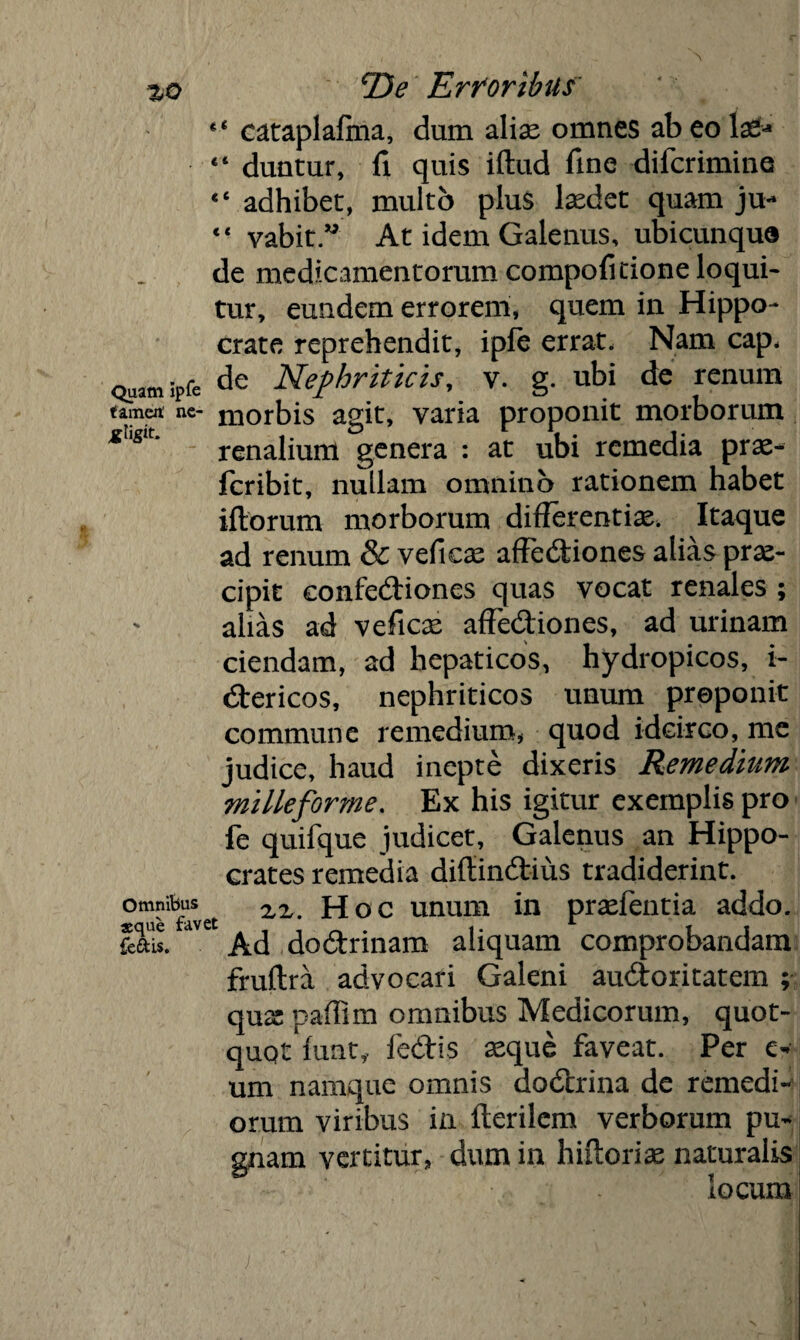 4< cataplaftna, dum alias omnes ab eo la£* “ duntur, fi quis iftud fine difcrimine “ adhibet, multo plus laedet quam ju* “ vabit” At idem Galenus, ubicunqua de medicamentorum compofitione loqui* tur, eundem errorem* quem in Hippo* crate reprehendit, iple errat. Nam cap, Quamipfe de Nephriticis, v. g. ubi de renum tamen' ne- morbis agit, varia proponit morborum renalium genera : at ubi remedia prae- fcribit, nullam omnino rationem habet iflorum morborum differentiae. Itaque ad renum & veficae afFediones alias prae¬ cipit confediones quas vocat renales ; alias ad veficae affediones, ad urinam ciendam, ad hepaticos, hydropicos, i- dericos, nephriticos unum proponit commune remedium* quod idcirco, me judice, haud inepte dixeris Remedium milleforme. Ex his igitur exemplis pro fe quifque judicet, Galenus an Hippo¬ crates remedia diffindius tradiderint. °Tlfefavet Hoc unum in praefentia addo. Ial$. av Ad dodrinam aliquam comprobandam fruftra advocari Galeni audoritatem ; quae paffim omnibus Medicorum, quot¬ quot funt*. fedis aeque faveat. Per e- um namque omnis dodrina de remedi¬ orum viribus in lterilcm verborum pu¬ gnam vertitur* dum in hiitorias naturalis locum