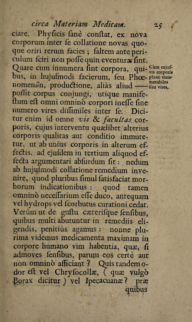 dare. Phyficis iane condat, ex nova corporum inter fe collatione novas quo¬ que oriri rerum facies ; faltem ante peri¬ culum fciri non poffe quin eventuras fint. Quare cum innumera fint corpora, qui- c“m cu,uf‘ uus, in hujulmodi facierum, leu Phoe- Plane mnu- nomeii^n, produdione, alias aliud -—SmvkS poflit corpus conjungi, utique manife- ftum eft omni omnino corpori inefTe fine numero vires diffimiles inter fe. Dici¬ tur enim id omne vis & facultas, cor¬ poris, cujus interventu quadibet alterius corporis qualitas aut conditio immute¬ tur, ut ab unius corporis in alterum ef- fe&is, ad ejufdem in tertium aliquod ef- fedta argumentari abfurdum fit: nedum ab hujulmodi collatione remedium inve¬ nire, quod pluribus fimul fatisfaciat mor¬ borum indicationibus : quod tamen omnino necefTarium elTe duco, antequam vel hydrops vel fcorbutus curationi cedat. Verum ut de guftu casterifque fenfibus, quibus multi abutuntur in remediis eli¬ gendis, penitius agamus : nonne plu¬ rima videmus medicamenta maximam in corpore humano vim habentia, quas, fi admoves fenfibus, parum eos certe aut non omnino afficiant ? Quis tandem o- dor eft vel Chrylbcollae, ( quas vulgo Borax dicitur ) vel Jpecacuanas ? pras