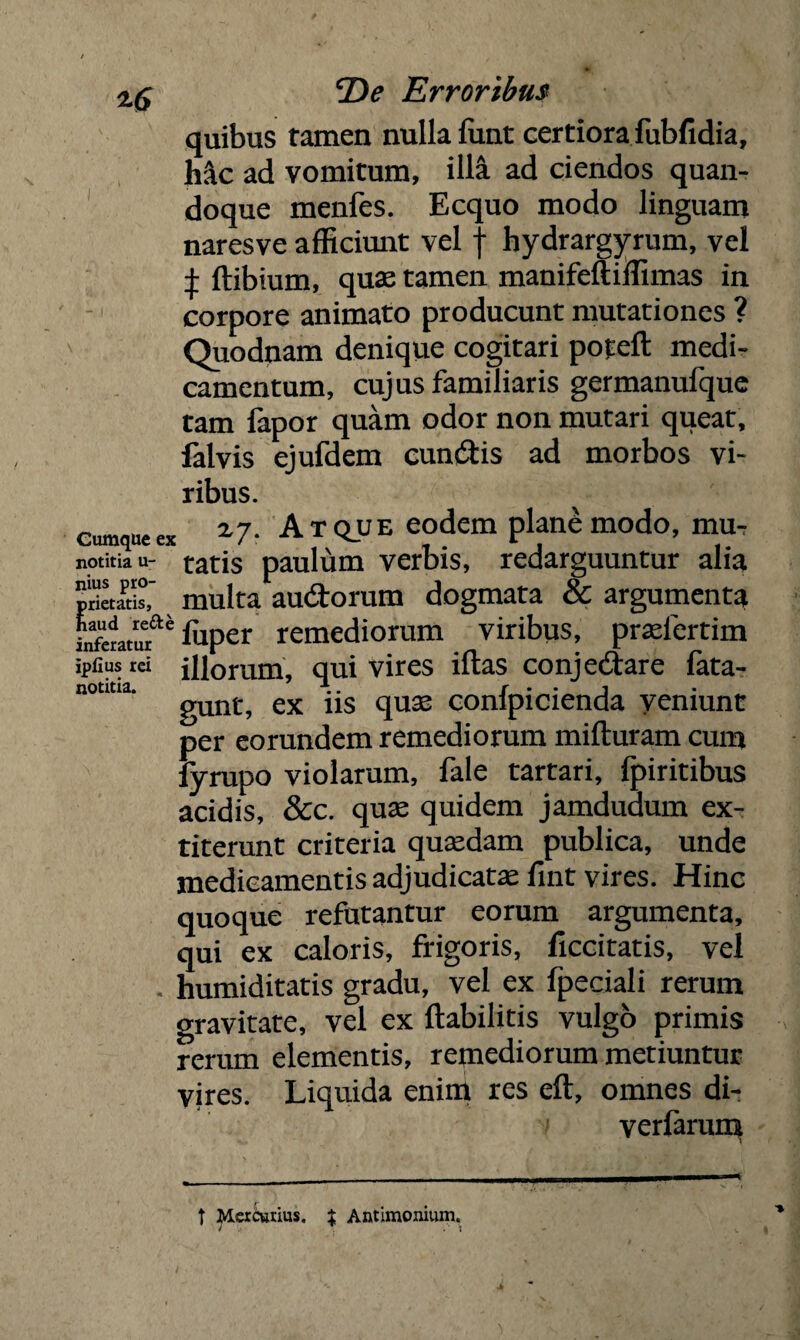 quibus tamen nulla funt certiora fubfidia, hac ad vomitum, illa ad ciendos quan¬ doque menfes. Ecquo modo linguam naresve afficiunt vel f hydrargyrum, vel £ ftibium, qua; tamen manifeftiffimas in corpore animato producunt mutationes ? Quodnam denique cogitari potcll medi¬ camentum, cujus familiaris germanufque tam fapor quam odor non mutari queat, falvis ejufdem cun&is ad morbos vi¬ ribus. cumque ex *7r Atque eodem plane modo, mu, notitia u- tatis paulum verbis, redarguuntur alia prietatis, multa audtorum dogmata & argumenta Lfaatuf' fuper remediorum viribus, pradertim ipfiusrei illorum, qui vires illas conjectare fata- notitia. .. / • • j gunt, ex ns quse conlpicienda yeniunt per eorundem remediorum milluram cum lyrupo violarum, fale tartari, Ipiritibus acidis, &c. quse quidem jamdudum ex- titerunt criteria qusedam publica, unde medicamentis adjudicata: fint vires. Hinc quoque refutantur eorum argumenta, qui ex caloris, frigoris, ficcitatis, vel . humiditatis gradu, vel ex fpeciali rerum gravitate, vel ex ftabilitis vulgo primis rerum elementis, remediorum metiuntur vires. Liquida enim res eft, omnes di- verfarum t Mercurius. $ Antimonium.