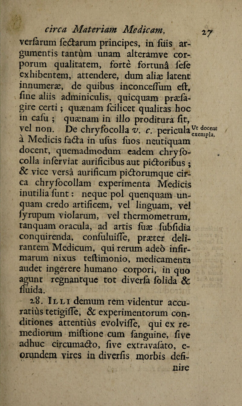 verfarum fedarum principes, in fiiis ar¬ gumentis tantum unam alteramve cor¬ porum qualitatem, forte fortund fefe exhibentem, attendere, dum aliae latent innumerae, de quibus inconceffum eft, fine aliis adminiculis, quicquam praefa- gire certi; quaenam fcilicet qualitas hoc in cafu ; quaenam in illo proditura fit, vel non. De chryfocolla v. c. pericula a Medicis fada in ulus fuos neutiquam docent, quemadmodum eadem chryfo¬ colla inferviat aurificibus aut pidoribus ; & vice versa aurificum pidorumque cir¬ ca chryfocollam experimenta Medicis inutilia funt: neque pol quenquam un¬ quam credo artificem, vel linguam, vel fyrupum violarum, vel thermometrum, tanquam oracula, ad artis fuse fubfidia conquirenda, confuluiffe, praeter deli¬ rantem Medicum, qui rerum adeo infir¬ marum nixus teftimonio, medicamenta audet ingerere humano corpori, in quo agunt regnantquc tot diverfa folida & fluida. x8. Illi demum rem videntur accu¬ ratius tetigifle, & experimentorum com ditiones attentius evolvifle, qui ex re¬ mediorum miftione cum fanguine, five adhuc circumado, five extravafato, e- orundem vires in diverfis morbis defi- rM ' :. ' ' nirc