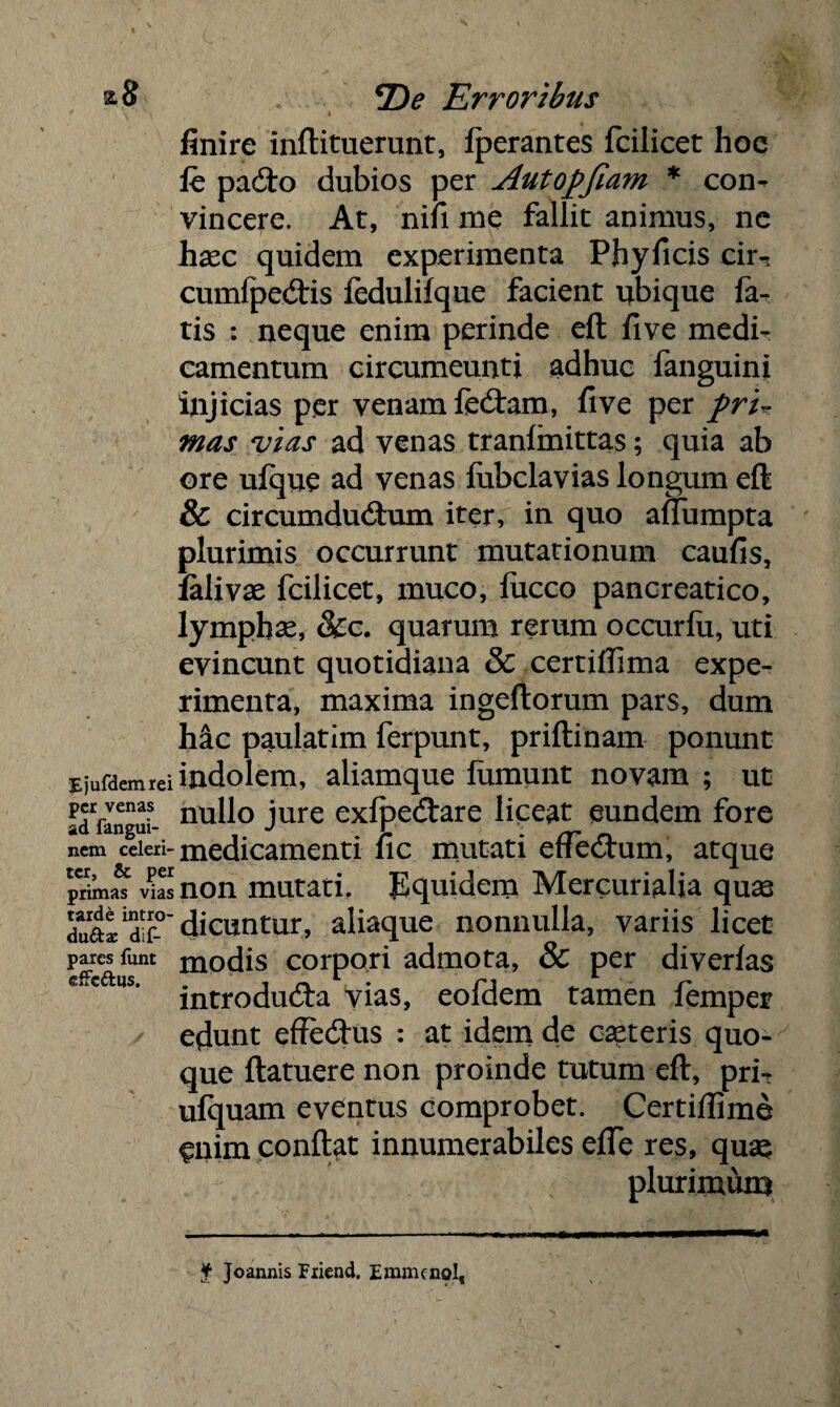 * i finire inftituerunt, fperantes fcilicet hoe fe pacfto dubios per Autopjiam * con¬ vincere. At, nifi me fallit animus, nc hasc quidem experimenta Phy ficis cirn cumfpedtis iedulifque facient ubique fa¬ tis : neque enim perinde eft fi ve medi¬ camentum circumeunti adhuc fanguini injicias per venam fedtam, fi ve per pru mas vias ad venas tranfmittas; quia ab ore ujfque ad venas fubclavias longum eft & circumducftum iter, in quo aftumpta plurimis occurrunt mutationum caufis, ialivae fcilicet, muco, fucco pancreatico, lymphas, &c. quarum rerum occurfu, uti evincunt quotidiana & certiflima expe¬ rimenta, maxima ingeftorum pars, dum hic paulatim ferpunt, priftinam ponunt rjufdemreiindolem, aliamque fumunt novam ; ut adVangui- nud° jure exfpedtare liceat eundem fore nem celeri- medicamenti fic mutati efTedtum, atque prima^ wS non mutati. Equidem Mercurialia qua3 dua^dir dicuntur, aliaque nonnulla, variis licet pares funt modis corpori admota, & per diverlas us‘ introducfta vias, eofdem tamen femper edunt effe&us : at idem de capteris quo¬ que ftatuere non proinde tutum eft, pri- ufquam eventus comprobet. Certiftime enim conftat innumerabiles efte res, quas plurimum f Joannis Friend. Emmenol,