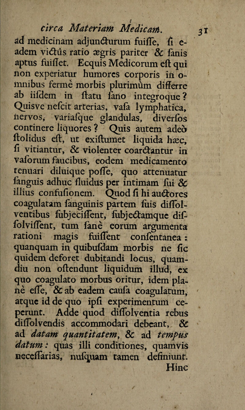 ad medicinam adjuncfturum fuifle, fi e- adem vidMs ratio aegris pariter & lanis aptus fuiftet. Ecquis Medicorum eft qui nori experiatur humores corporis in o- mnibus ferine morbis plurimum differre ab iifdem in ftatu Jano integroque? Quisve nefeit arterias, yafa lymphatica, nervos, variafque glandulas, diverfbs continere liquores ? Quis autem adeo ftolidus eft, ut exiftumet liquida hxc, fi vitiantur, & violenter coanftantur in vaforum faucibus, eodem medicamento tenuari diluique poffe, quo attenuatur fanguis adhuc fluidus per intimam fui & illius confufionem. Quod fi hi auctores coagulatam fanguinis partem fuis diflol- ventibus fubjecifTent, fubje&amquc difi folvifTent, tum fane eorum argumenta rationi magis fuiflent confentanea: quanquam in quibufdam morbis ne fic quidem deforet dubitandi locus, quam- diu non offendunt liquidum illud, ex quo coagulato morbus oritur, idem pla¬ ne efle, &ab eadem caufa coagulatum, ' atque id de quo ipfi experimentum ce¬ perunt. Adde quod diffolventia rebus difTolvendis accommodari debeant, & ad datam quantitatem, & ad tempus datum: quas illi conditiones, quamvis neceffarias, nufquam tamen definiunt. Hinc t