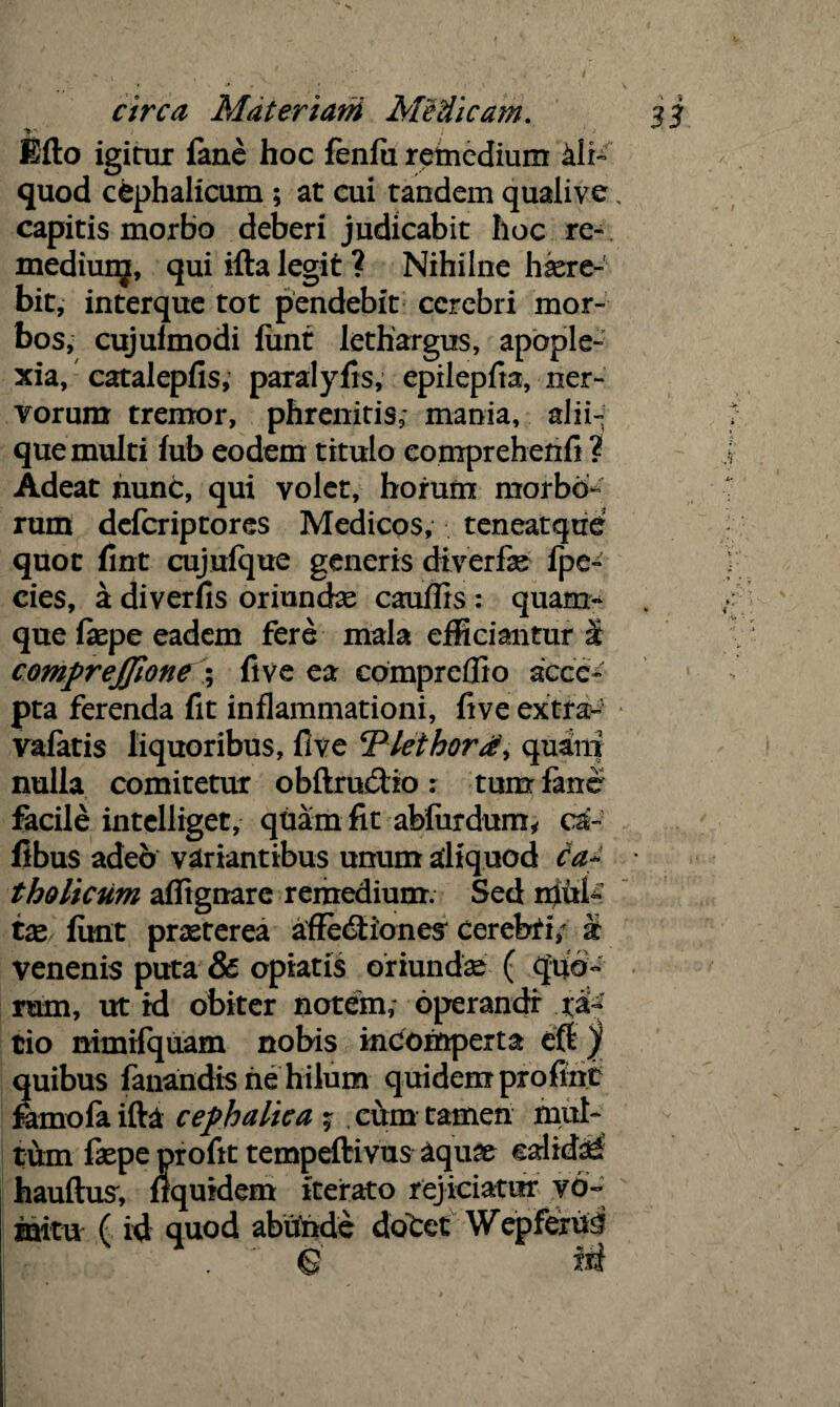 y- ; ' 'i Mo igirux fane hoc fenlu remedium ali¬ quod cephalicum ; at cui tandem qualive. capitis morbo deberi judicabit hoc re- mediunj, qui illa legit ? Nihilne haere¬ bit, interque tot pendebit cerebri mor¬ bos, cujulmodi fiint lethargus, apople¬ xia, catalepfis, paralyfis, epilepfia, ner¬ vorum tremor, phrenitis,- mania, alii¬ que multi fub eodem titulo comprehenfi ? Adeat nunc, qui volet, horum morbo¬ rum deferiptores Medicos, teneatque quot fint cujufque generis diverfie fpe- cies, a diverfis oriuncte canflrs : quam» que faepe eadem fere mala efficiantur at comprejjlone ; live ea eompreffio acce¬ pta ferenda fit inflammationi, five extra- vafatis liquoribus, five cPieihord> quam nulla comitetur obftruftto : tum fane facile intelliget, quam fit abfardum* ca- fibus adeo variantibus unum aliquod ca* tholicum afltgnarc remedium. Sed niufe tx fimt praeterea afFedtiones cerebri; & venenis puta & opiatis oriunda ( quo» rum, ut id obiter notem,- operandi xfe tio nimifquam nobis incomperta eft f quibus fanandis ne hilum quidem pro fint farno fa ifta cephalica ; , cum tamen mul¬ tum fiepe profit tempeftivus aqu?e calida hauftus', flqufdem iterato rejiciatur vo¬ mitu ( id quod abunde dotet Wepferu^ $ m