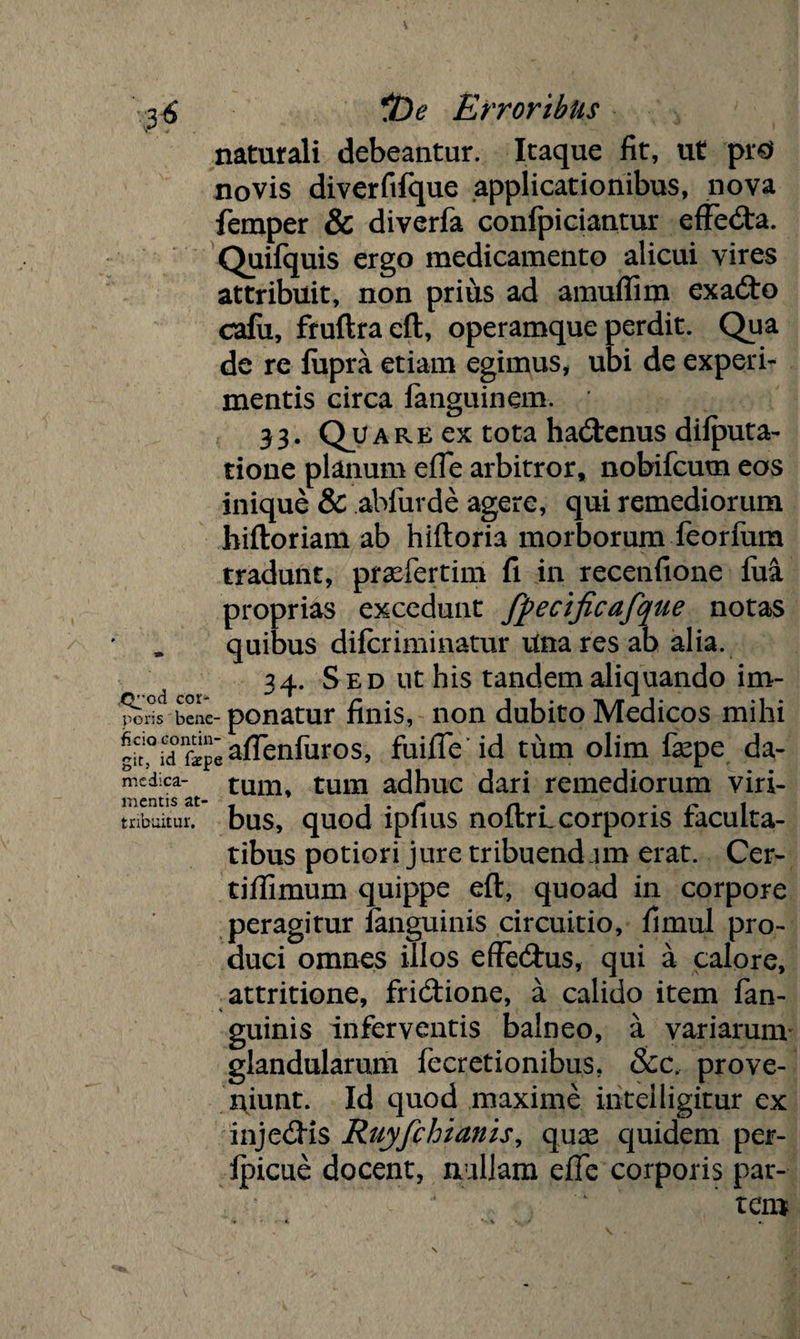 naturali debeantur. Itaque fit, ut pr0 novis diverfifque applicationibus, nova femper & diverfa confpiciantur effedta. Quifquis ergo medicamento alicui vires attribuit, non prius ad amuflim exadto cafu, fruftra eft, operamque perdit. Qua de re fiipra etiam egimus, ubi de experi¬ mentis circa fanguinem. 33. Qjltare ex tota hadtenus dilputa- tione planum efie arbitror, nobifcum eos inique & abfurde agere, qui remediorum hiftoriam ab hiftoria morborum feorfum tradunt, praefertim fi in recenfione fua proprias excedunt fpecificafque notas , quibus difcriminatur Una res ab alia. ' 34. S ed ut his tandem aliquando im- poris bene- ponatur finis, non dubito Medicos mihi gk,0icTfep«aflenfiiros, fuifie id tum olim fsepe da- medica- tum, tum adhuc dari remediorum viri- mentis — i*/4^ /1 • * r* 1 tnbuitur. bus, quod lpfius noitrL corporis faculta¬ tibus potiori jure tribuendam erat. Cer- tiffimum quippe eft, quoad in corpore peragitur fanguinis circuitio, fimul pro¬ duci omnes illos effedhis, qui a calore, attritione, fridtione, a calido item fan- guinis inferventis balneo, a variarum glandularum fecretionibus. &c. prove¬ niunt. Id quod maxime ihtelligitur ex injedHs Ruyfchianis, qux quidem per- fpicue docent, nullam efie corporis par¬ tem