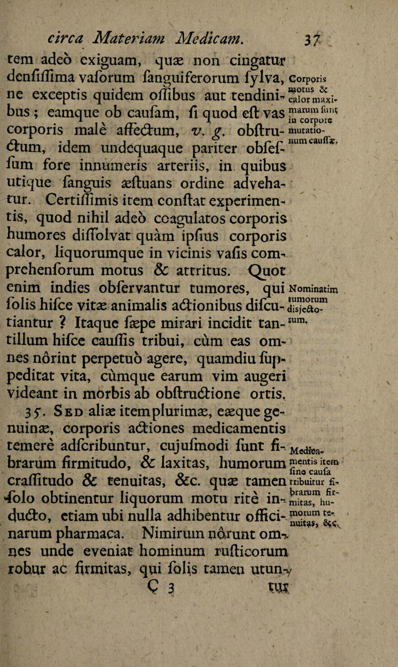 rem adeo exiguam, quae non cingatur denfifiima vaforum fanguiferorum fylva, Corporis ne exceptis quidem offibus aut tendini- SiormU bus ; eamque ob caufam, fi quod eft vas corporis male affectum, v. g, obftru- mutatio¬ num, idem undequaque pariter obfefinumcaufl* fiim fore innumeris arteriis, in quibus utique {anguis aeftuans ordine adveha¬ tur. Certiffimis item confiat experimen¬ tis, quod nihil adeo coagulatos corporis humores difiolvat quam ipfius corporis calor, liquorumque in vicinis vafis com- prehenforum motus & attritus. Quot enim indies obfervantur tumores, qui Nominarim folis hifce vitae animalis actionibus difcu- di^ao™ tiantur ? Itaque faepe mirari incidit tan-Ium’ tillum hifce cauflis tribui, cum eas om¬ nes norint perpetuo agere, quamdiu fup- peditat vita, cumque earum vim augeri videant in morbis ab obftruCtione ortis, 35*. Sed aliae item plurimae, eaeque ge¬ nuinae, corporis aCtiones medicamentis temere adfcribuntur, cujufmodi funt fivMedfea<p brarum firmitudo, & laxitas, humorum craflitudo & tenuitas, &c. quae tamen tribuitur £- 4olo obtinentur liquorum motu rite in-*S™hu-~ dudto, etiam ubi nulla adhibentur offici- ^ narum pharmaca. Nimirum narunt ouk nes unde eveniat hominum rufticorum robur ac firmitas, qui folis tamen utun-y C 3 m