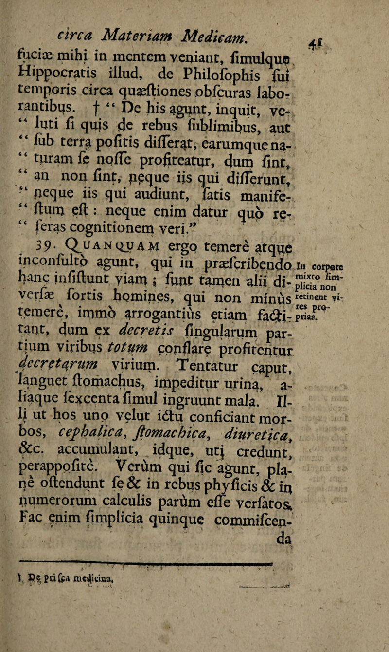 foci a: mihi in mentem veniant, fimulquo Hippocratis illud, de Philofophis fui temporis circa quadtiones obfcuras labo¬ rantibus. f “ De his agunt, inquit, vc- “ l«ti fi qujs de rebus fublimibus, aut “ lub terra pofitis differat, earumquena- foram fe nolfe profiteatur, dum fint, an non fint, neque iis qui diflerunt, “ peque iis qui audiunt, latis manife- “ ftuin eft : neque enim datur quo re¬ feras cognitionem veri.” 3 9 • Q_u a n Q_u a H ergo temere atque inconfultb agunt, qui in pradcribendo m «rp9re hanc infiftunt viam ; funt tamen alii di- JSniT verfe fortis homines, qui non minuscmnmt fo temere, immo arrogantius etiam priaf9' tant, dum ex decretis lingularum par¬ tium viribus totum conflare profitentur decretarum virium. Tentatur caput, languet Itomachus, impeditur urina, a- liaque fexcenta fimul ingruunt mala' Il¬ li ut hos unp velut idu conficiant mor¬ bos, cephalica, fiomachica, diuretica, &c. accumulant, idque, utj credunt, perappofite. Verum qui fic agunt, pla¬ ne ollendunt fe& in rebus phy ficis & in numerorum calculis parum elfe vcrlatos* * Fac enim fimplicia quinque commilcen- da \ ptifra medicina, * % v. . , - \