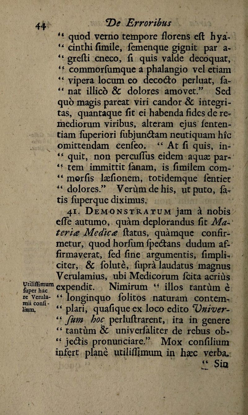 14 quod verno tempore florens eft hya- 44 cinthi fimile, femenque gignit par a- 44 grefti cneco, fi quis valde decoquat, M commorfumque a phalangio vel etiam 44 vipera locum eo decodto perluat, fa- 44 nat illico & dolores amovet.” Sed quo magis pareat viri candor & integri¬ tas, quantaque fit ei habenda fides de re¬ mediorum viribus, alteram ejus fenten- tiam luperiori liibjuncStam neutiquam hic omittendam eenfeo, 44 At fi quis, in- 44 quit, non pereuflus eidem aquse par-> 4f tem immittit lanam, is fimilem com- 44 morfis lxfionem, totidemque fentiet 44 dolores” Verum de his, ut puto, far tis luperque diximus, 41. Demonstratum jam a nobis elfe autumo, quam deplorandus fit Ma¬ teria Medica ftatus, quamque confir¬ metur, quod horfiim IpecStans dudum af¬ firmaverat, fed fine argumentis, fimpli^ citer, & folute, fupra laudatus magnus Verulamius, ubi Medicorum fcita acrius &peSm expendit. Nimirum 44 illos tantiim £ ZiUonli' longinquo folitos naturam contem- sium. 1 44 piari, quafique ex loco edito *Vniver- 44 fum hoc perluftrarent, ita in genere 44 tantum & univerfaliter de rebus ob- 44 jedis pronunciare.” Mox confilium infert plane utililfimum in hsec verba, r Sia