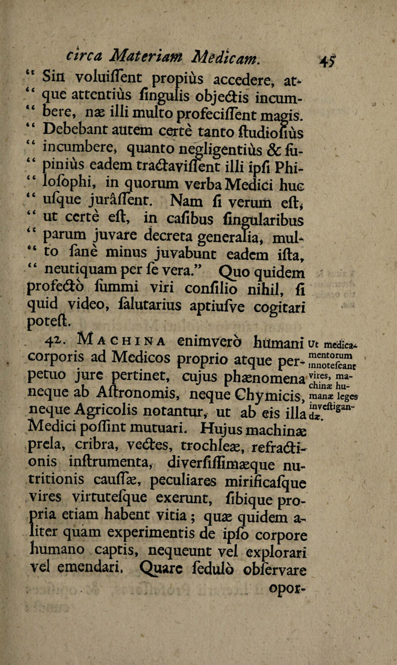 Siti voluiflent propius accedere, at* que attentius lingulis objedis incum- “ bere, nae illi inulto profeciflent magis. “ Debebant autem certe tanto ftudiofius “ incumbere, quanto negligentius & fu- “ pinius eadem tradaviflent illi ipfi Phi- lolbphi, in quorum verba Medici huc “ ufque juralTent. Nam fi verum eft, ut certe eft, in cafibus lingularibus ‘‘ parum juvare decreta generalia, mul* “ to fane minus juvabunt eadem ifta, “ neutiquam per fe vera.” Quo quidem profedo lummi viri confilio nihil, fi quid video, lalutarius aptiufve cogitari poteft, 42-. Machina enimvero humani ut medica* corporis ad Medicos proprio atque per- SS, petuo jure pertinet, cujus phaenomena P11- neque ab Aftronomis, neque Chymicis, i“g’es neque Agricolis notantur, ut ab eis illa Medici poffint mutuari. Hujus machinae prela, cribra, vedes, trochleae, refradi- onis inftrumenta, diverfifiimaeque nu- tritionis caufiae, peculiares mirificafque vires virtutefque exerunt, fibique pro¬ pria etiam habent vitia; quae quidem a* liter quam experimentis de ipfo corpore humano captis, nequeunt vel explorari vel emendari, Quare ledulo obiervare opor-