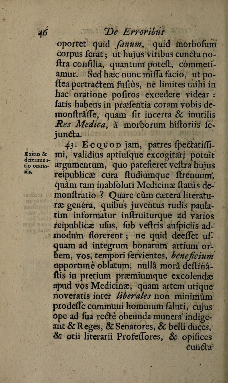 J _ # » i / 46 *De Erroribus oportet quid fanum, quid morbofiim corpus ferat; ut hujus Viribus cunCta no- ftra confilia, quantum poteft, Commeti¬ amur. Sed hasc nunc mifla facio, ut po- ffea pertradtem fufius, ne limites mihi in hac oratione pofitos excedere videar : fatis habens in prasfentia coram vobis de- monftrftfle, quam fit incerta & inutilis Res Medica, a morborum hifforiis fe- jundfa. 43• Ecquod jam, patres fpedfatifli- detcrmina vahdius aptiufque excogitari potuit tio oratio- argumentum, quo patefieret veflra hujus mSe reipublicag cura ftudiumque ftrenuum; quam tam inabfoluti Medicinas flatus de- monftratio ? Quare cum csetera literatu- ras genera, quibus juventus rudis paula- tim informatur inftruiturque ad Varios feipublicae ulus, fiib veftris aufpiciis ad¬ modum florerent; ne quid deeflet ufi quam ad integrum bonarum artium or¬ bem, vos, tempori fervientes, beneficium opportune oblatum, nulla moradeftiha- ftis in pretium prasmiumque excolendas apud vos Medicinae, quam artem utique noveratis inter liberales non minimum prodefle communi hominum faluti, cujus Ope ad fua re<fle obeunda munera indige¬ ant & Reges, & Senatores, & belli duces, & otii literarii Profeflbres, & opifices