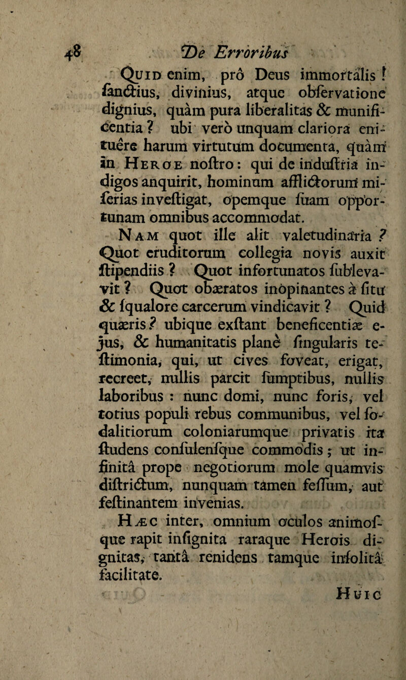 Quid enim, pro Deus immortalis ? fenCtius, divinius, atque obfervatione dignius, quam pura liberalitas & munifi¬ centia ? ubi vero unquam clariora eni¬ tuere harum virtutum documenta, quam in Heroe noftro: qui de iriduftria in¬ digos anquirit, hominum affli&orurrf mi- ferias inveftigat, opemque fixam oppor¬ tunam omnibus accommodat. Nam quot ille alit valetudinaria ? Quot eruditorum collegia novis auxit ftipendiis ? Quot infortunatos fubleva- vit ? Quot obaeratos inopinantes a fitu & fqualore carcerum vindicavit ? Quid quaeris ? ubique exftant beneficentiae e- jus, & humanitatis plane lingularis te- ftimonia, qui, ut cives foveat, erigat, recreet, nullis parcit lumptibus, nullis laboribus : nunc domi, nunc foris, vel totius populi rebus communibus, vel fb- dalitiorum coloniarumque privatis ita ftudens confulenfque commodis; ut in¬ finita prope negotiorum mole quamvis diftridhim, nunquam tamen felium, aut feftinantem iiivenias. H^ec inter, omnium oculos animol- que rapit infignita raraque Herois di¬ gnitas, tanti renidens tamque infolita facilitate. v •• - Huic