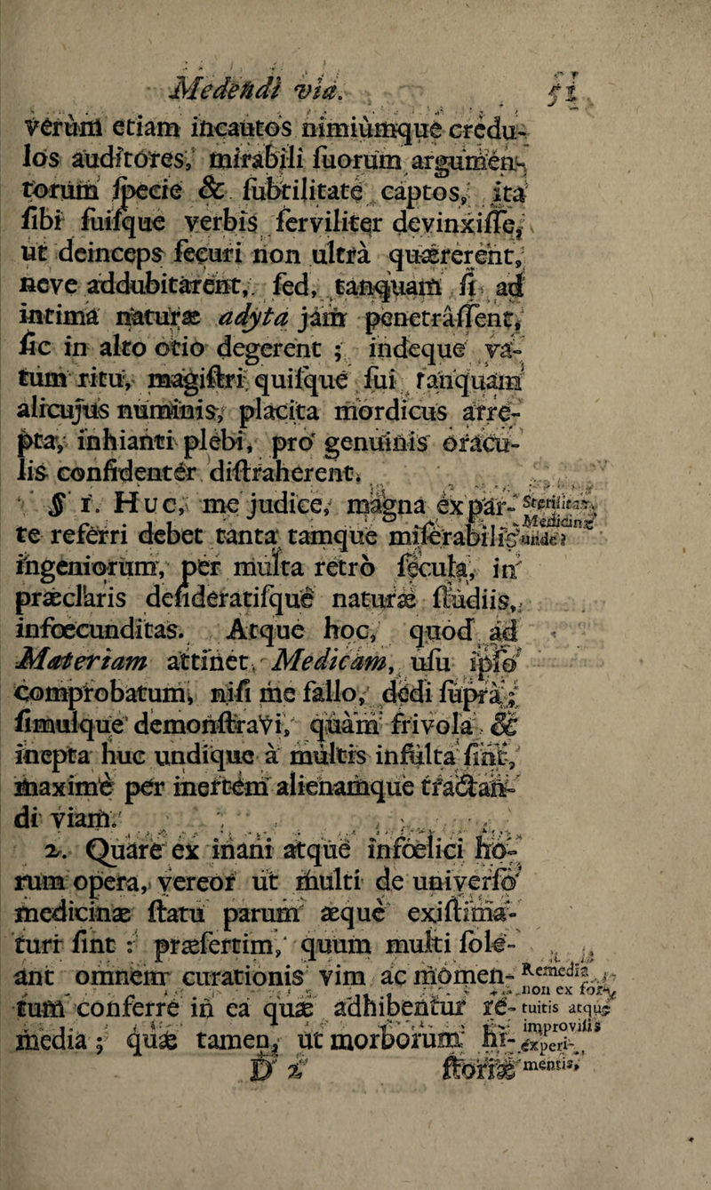 Mede fidi via. fi verum etiam incautos nimiumque credu¬ los auditores, mirabili fuorum aruiimea- torum foede & fubtijitate captos^ ita libi fuifque verbis fer viliter devinxiffe/ v ut deinceps feeuri non ultra quaererent, ncve addubitarent,. fed, f anqjuam fi ad intima naturas adyta jam penetraflfent,5 fic in alto otio degerent ; indeque yd° tum ritu, magiftri quilque fui ranquam alieujus numinis, placita mordicus arre¬ pta, inhianti plebi, pro1 genuinis oradi- lis confidenter drftraherent* » * ® ~ -e *• ‘ fr ■ • *• i . ^ § i. Huc, me judice,j magna expSr- te referri debet tanta tamque miforabil ingeniorum, per multa retro fecula, iri praecllaris denderatifque naturse lfudiis,, infoecunditas. Atque hoc, quod ad Materiam attinet / Medicam, ufu ipfo comprobatum» nifi me fallo, dedi fopra ; fimiilque’ demonftra^i, quam frivola , & inepta huc undique a multis infulta fint, maximi per inertem alienamque tf a&am di viam» 2,. Quare ex inani atque infbelici lib¬ rum opera, vereor iit ifaulti de univerfo’ medicinae ftatu parum' aeque exifiima- turr fint : prseferrim/ quum multi fole- ,, ^ ant omnem curationis vim ac nibmem Kemed!J j „ < i • .« ,3. - f v +.ijionex tum conferre in ea quae adhibentur re- tuitis atqus inedia; 4^® tamen, ut morborum' V mentis»
