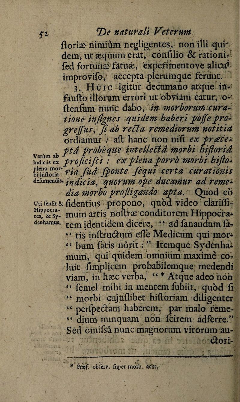 ftorix- nimium negUgent.es,: non illi qui- dem, ut aequum erat, confilio & rationis fed foirtunaS fatux, experimentove alicu* improvifo; accepta plerumque ferunt. 3. Huic igitur decumano atque in- faufto illorum errori ut obviam eatur, o- ftenfum nuric dabo, in morborumcura- tione in/ignes quidem haberi poffe prov grejfus, Ji ab refla remediorum notitia Ordiamur .* aft hanc non nifi ex prdce* pta probe que intellefla morbi hiflorid ex proficifci : ex plena porrb morbi hifto- bi'Via fu a fponte fequi certa curationis dcfumendis,}ndicia, quorum ope ducamur ad reme-* dia morbo profligando apta. Quod eo utifenfit& fidentius propono, quod video ‘clariffi- «s!P&sy- mum artis noftrse conditorem Hippocra- denhamus. tem identidem dicere, “ ad fanandum fih- 4< tis inftru&um efle Medicum qui mor- “ bum fatis norit : ” Itemque Sydenha* mum, qui quidem omnium maxime co^ luit fimplicem probabilemque medendi viam, in haec verba, “ * Atque adeo noh “ femel mihi in mentem fubiit, quod fi 4< morbi cujuflibet hiftoriam diligenter “ perfpedtam haberem, par malo reme- “ dium nunquam non fcirem adferre.” Sed omifsi nunc magnorum virorum au~ : : ‘ . xStori- < * * p*' •* PrslV obfcrY, fuper morbt acue*