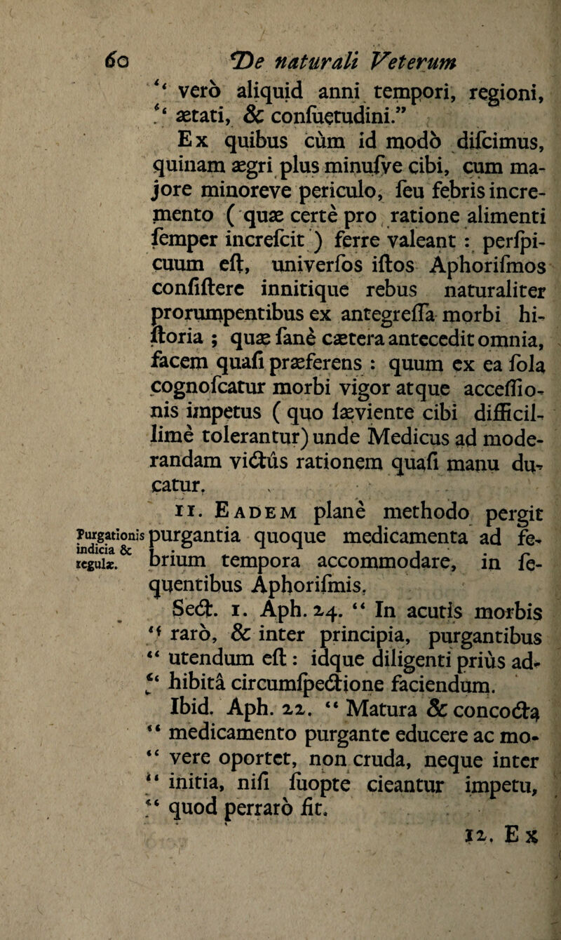 ‘‘ vero aliquid anni tempori, regioni, aetati, & confitetudini.” Ex quibus cum id modo difcimus, quinam aegri plus minufye cibi, cum ma¬ jore minoreve periculo, feu febris incre¬ mento ( quae certe pro ratione alimenti femper increfcit ) ferre valeant : perfpi- cuum eft, univerfos iftos Aphorifmos confifterc innitique rebus naturaliter prorumpentibus ex antegrefla morbi hi- ftoria ; quae fane cetera antecedit omnia, facem quafi praeferens : quum ex ea fola cognofeatur morbi vigor atque acceffio- nis impetus ( quo laeviente cibi difficil¬ lime tolerantur) unde Medicus ad mode¬ randam vi£tus rationem quafi manu du¬ catur. X •>:.* \ / V ii. Eadem plane methodo pergit ^gatIon^s purgantia quoque medicamenta ad fe- Icguix. brium tempora accommodare, in fe- quentibus Aphorifmis, Se<9t. i. Aph. 24. “ In acutis morbis raro, & inter principia, purgantibus “ utendum eft : idque diligenti prius ad- hibita circumlpedione faciendum. Ibid. Aph. 22. “ Matura &concod:a “ medicamento purgante educere ac mo- “ vere oportet, non cruda, neque inter “ initia, nifi fiiopte cieantur impetu, “ quod perraro fit. xx. Ex / x