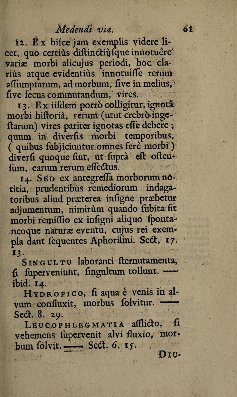 it. Ex hilce jam exemplis videre li¬ cet, quo certius diftindiijfque innotuere variae morbi alicujus periodi, hoc cla¬ rius atque evidentius innotuifife retum afiiimptarum, ad morbum, five in melius, ’ five lectis cortimtitandum, vires. 13. Ex iifdem porro colligitur, ignota morbi hiftoria, rerum (utut crebrb inge- ftarum) vires pariter ignotas clTe debere 5 quum ili di ver fis morbi temporibus, ( quibus lubjiciuntur omnes fere morbi ) diverfi quoque fint, ut lupra eft often^ fum, earum rerum efFedus. 14. Sed ex antegrefla morborum no¬ titia, prudentibus remediorum indaga¬ toribus aliud praeterea infigite praebetur adjumentum, nimirum quando fubita fit morbi remiflio ex infigni aliquo fpoiita^ neoque naturae eventu, cujus rei exem¬ pla dant fequentes Aphorifmi. Sed, 17- 13. ■■*'* :  Singultu laboranti fternutamenta, fi fuperveniunt, fingultum tollunt. — ibid. 14. ' ^ Hydropico, fi aqua e venis in al¬ vum confluxit, morbus folvitur. —— Sed. 8. ty. Leucophlegmatia afflido, fi vehemens lupetvenit alvi fluxio, mor* bum folvit. —— Sed. 6, Diu-