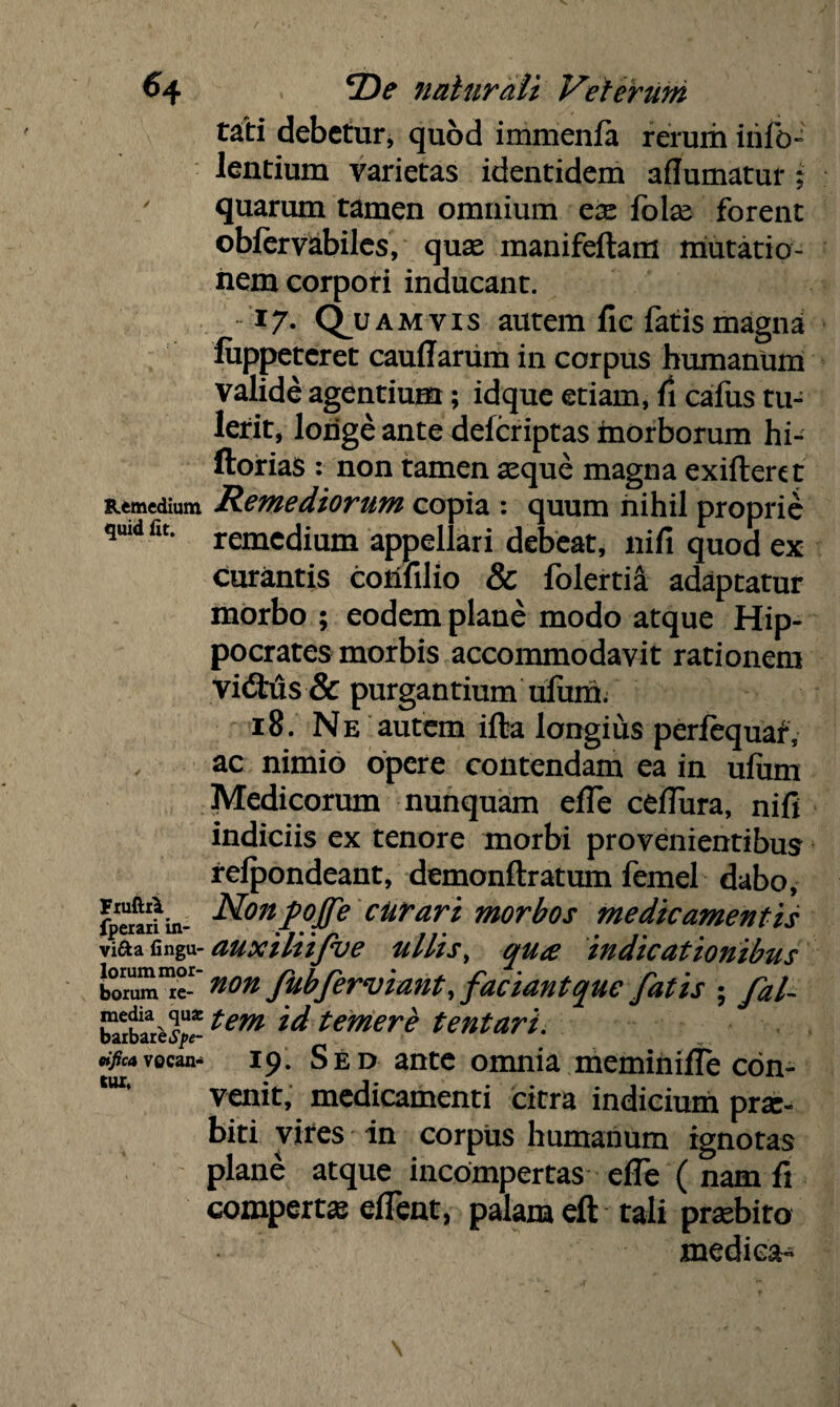 rati debetur, quod immenfa rerum irifo- lentium varietas identidem aflumatur ; quarum tamen omnium ex {blx forent oblervabiles, quae manifeftam mutatio¬ nem corpori inducant. 17. Q^uamvis autem fic fatis magna luppeteret caudarum in corpus humanum valide agentium; idque etiam, fi cafus tu¬ lerit, longe ante deferiptas morborum hi- ftorias : non tamen asque magna exifteret Remedium Remediorum copia : quum nihil proprie qmd fit. remccjiam appellari debeat, nifi quod ex curantis coilfilio & folertia adaptatur morbo ; eodem plane modo atque Hip¬ pocrates morbis accommodavit rationem vi<Stus & purgantium ufum. 18. Ne autem ifta longius perfequaf, ac nimio opere contendam ea in ulum Medicorum nunquam ede cedura, nifi indiciis ex tenore morbi provenientibus refpondeant, demonflratum femel dabo, fperaJhn- ^ont?fe cUrarz morbos medicamentis viaa fmgu- auxiliifve ullis, qua indicationibus L°o~ fubferviant, faciant que fatis ; fal- barbsuetyr *em temere tentari. *fic*vocans 19. Sed ante omnia meminide con¬ venit, medicamenti citra indicium prae¬ biti vires in corpus humanum ignotas plane atque incompertas ede ( nam fi comperta edent, palam eft tali praebito medica-